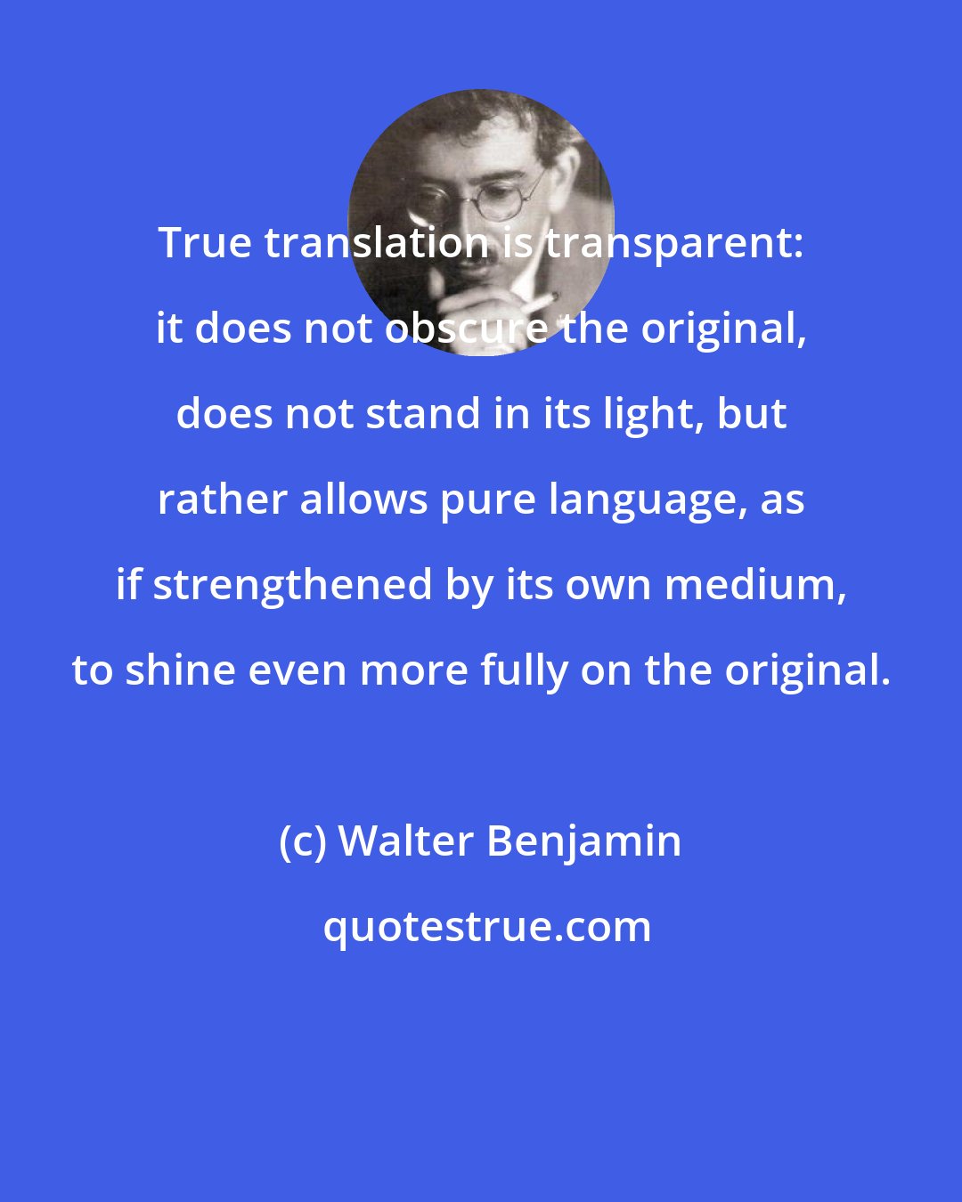 Walter Benjamin: True translation is transparent: it does not obscure the original, does not stand in its light, but rather allows pure language, as if strengthened by its own medium, to shine even more fully on the original.