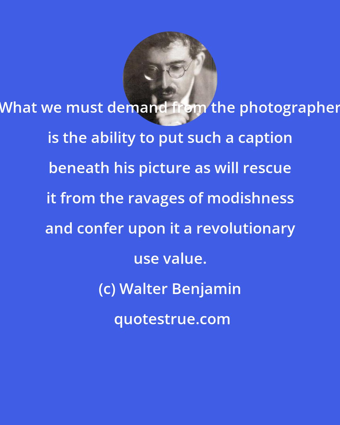 Walter Benjamin: What we must demand from the photographer is the ability to put such a caption beneath his picture as will rescue it from the ravages of modishness and confer upon it a revolutionary use value.