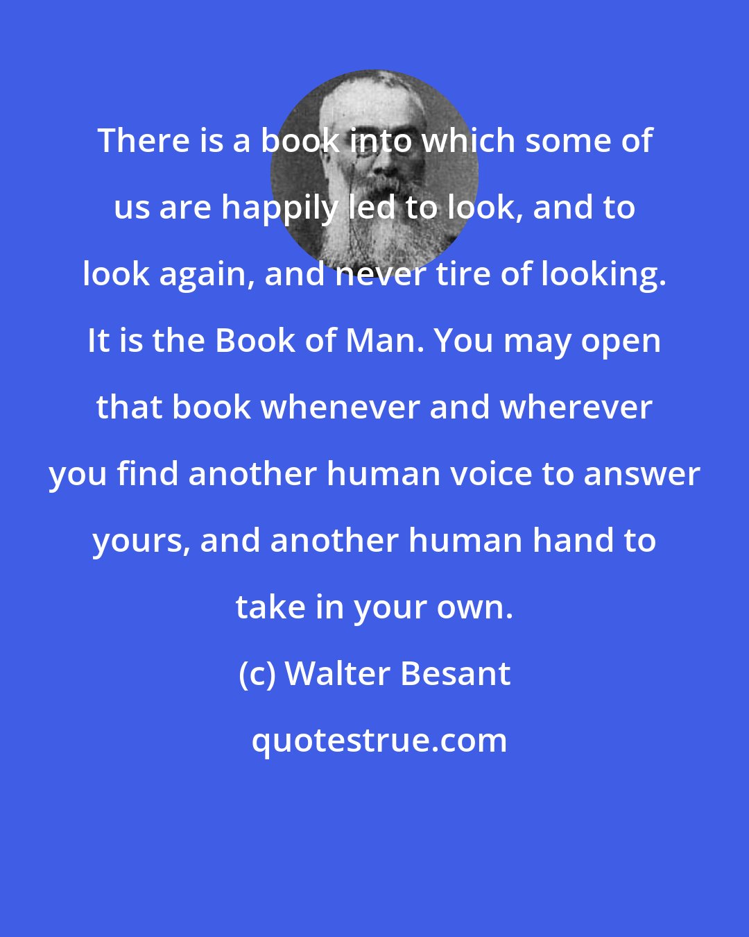 Walter Besant: There is a book into which some of us are happily led to look, and to look again, and never tire of looking. It is the Book of Man. You may open that book whenever and wherever you find another human voice to answer yours, and another human hand to take in your own.