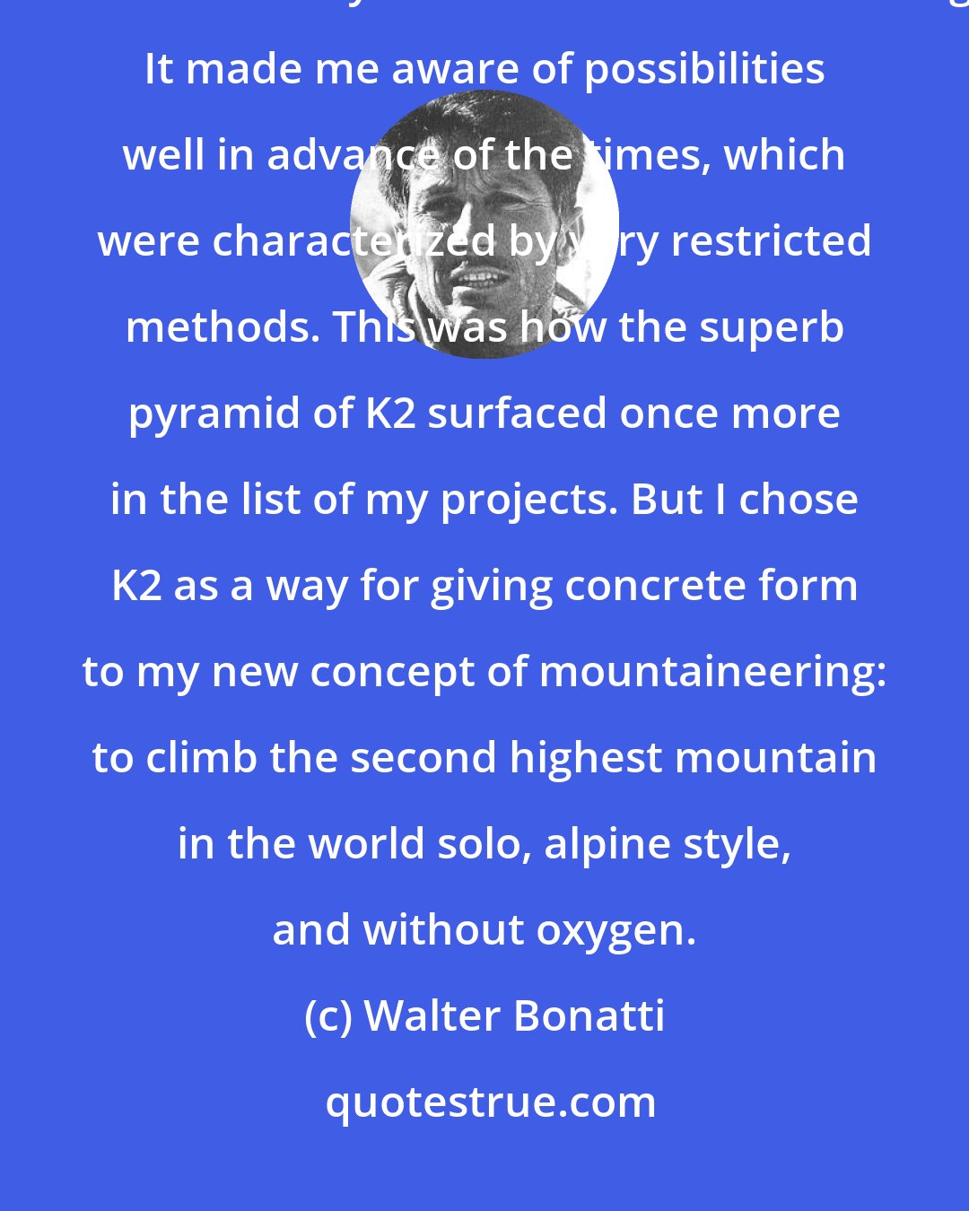 Walter Bonatti: The solitary ascent of the Dru had the immediate effect of expanding the horizons of my ideas about mountaineering. It made me aware of possibilities well in advance of the times, which were characterized by very restricted methods. This was how the superb pyramid of K2 surfaced once more in the list of my projects. But I chose K2 as a way for giving concrete form to my new concept of mountaineering: to climb the second highest mountain in the world solo, alpine style, and without oxygen.