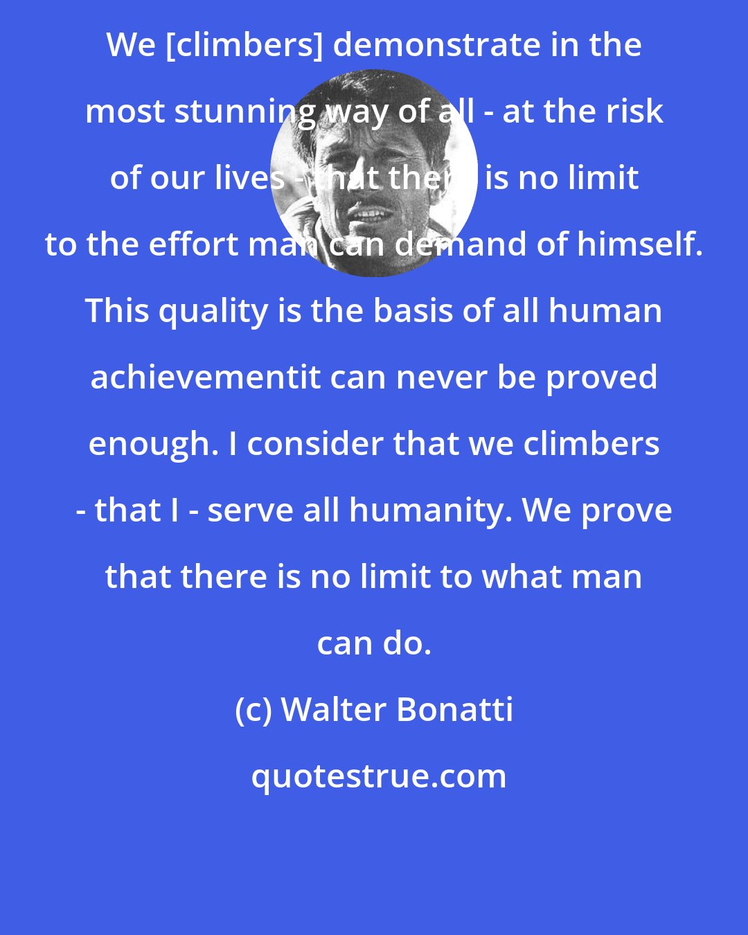 Walter Bonatti: We [climbers] demonstrate in the most stunning way of all - at the risk of our lives - that there is no limit to the effort man can demand of himself. This quality is the basis of all human achievementit can never be proved enough. I consider that we climbers - that I - serve all humanity. We prove that there is no limit to what man can do.