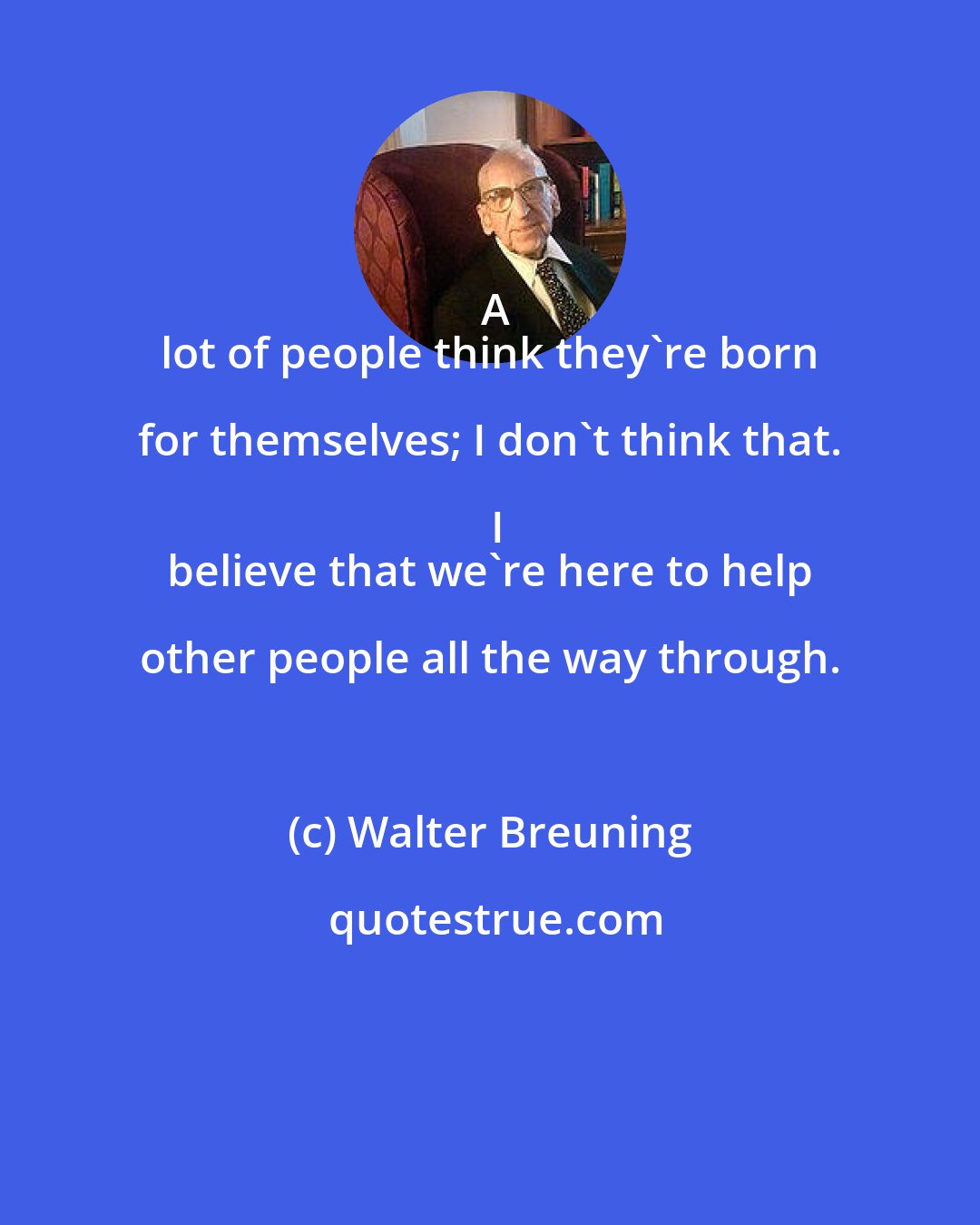 Walter Breuning: A
 lot of people think they're born for themselves; I don't think that. I
 believe that we're here to help other people all the way through.