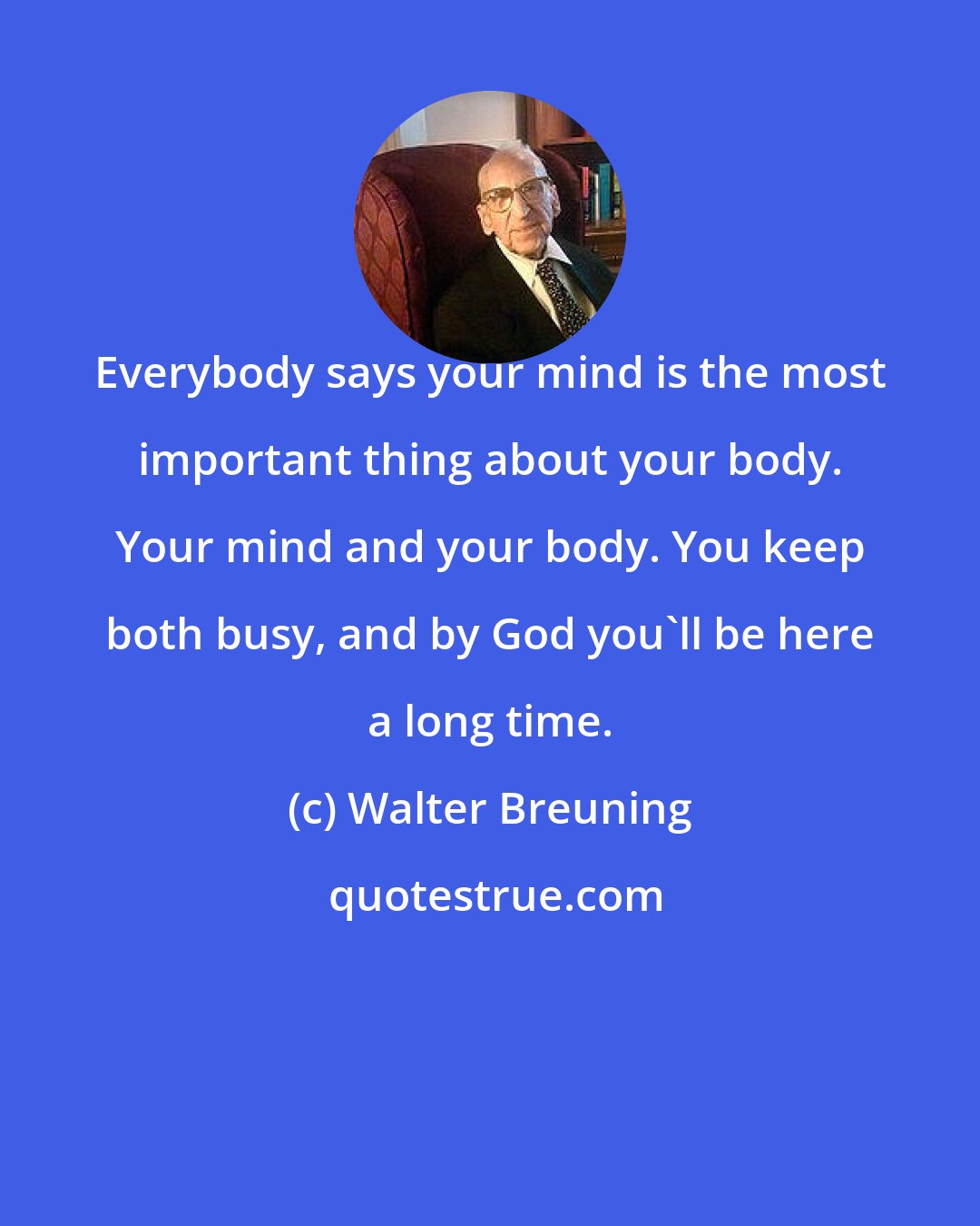 Walter Breuning: Everybody says your mind is the most important thing about your body. Your mind and your body. You keep both busy, and by God you'll be here a long time.