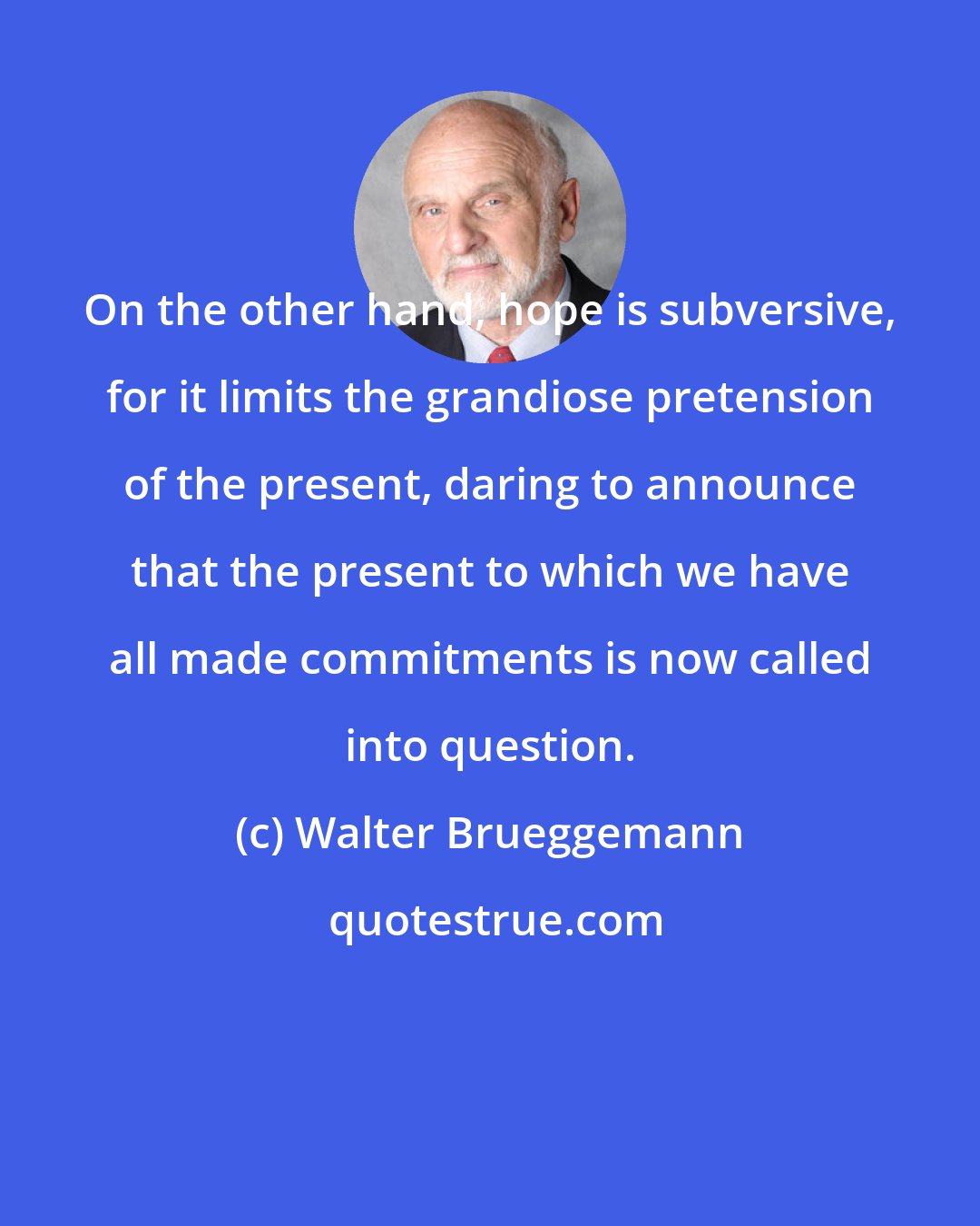 Walter Brueggemann: On the other hand, hope is subversive, for it limits the grandiose pretension of the present, daring to announce that the present to which we have all made commitments is now called into question.