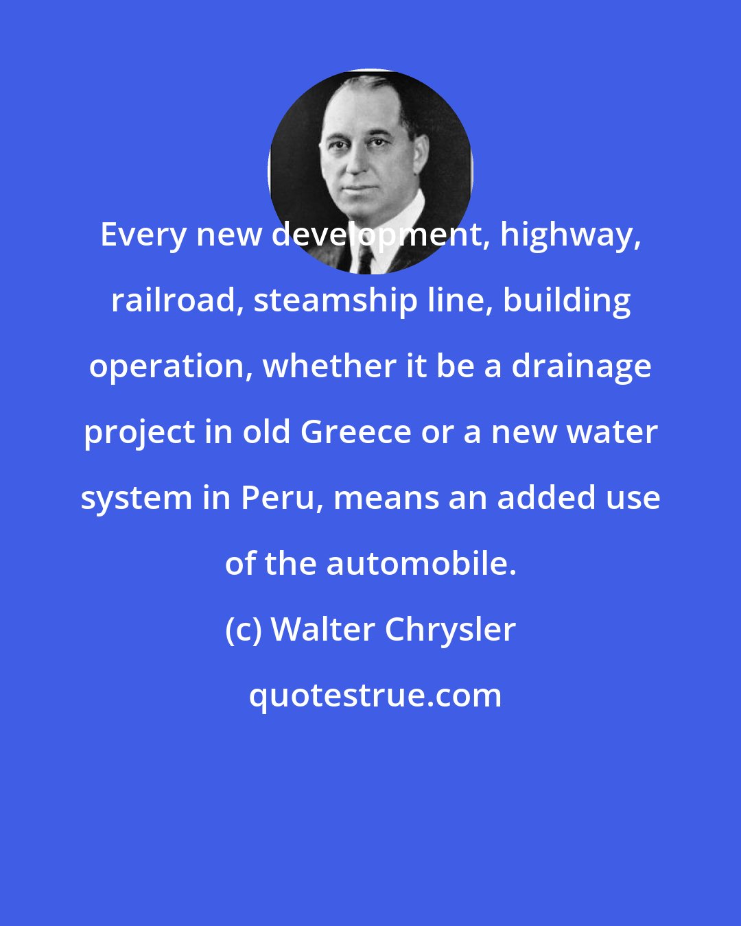 Walter Chrysler: Every new development, highway, railroad, steamship line, building operation, whether it be a drainage project in old Greece or a new water system in Peru, means an added use of the automobile.