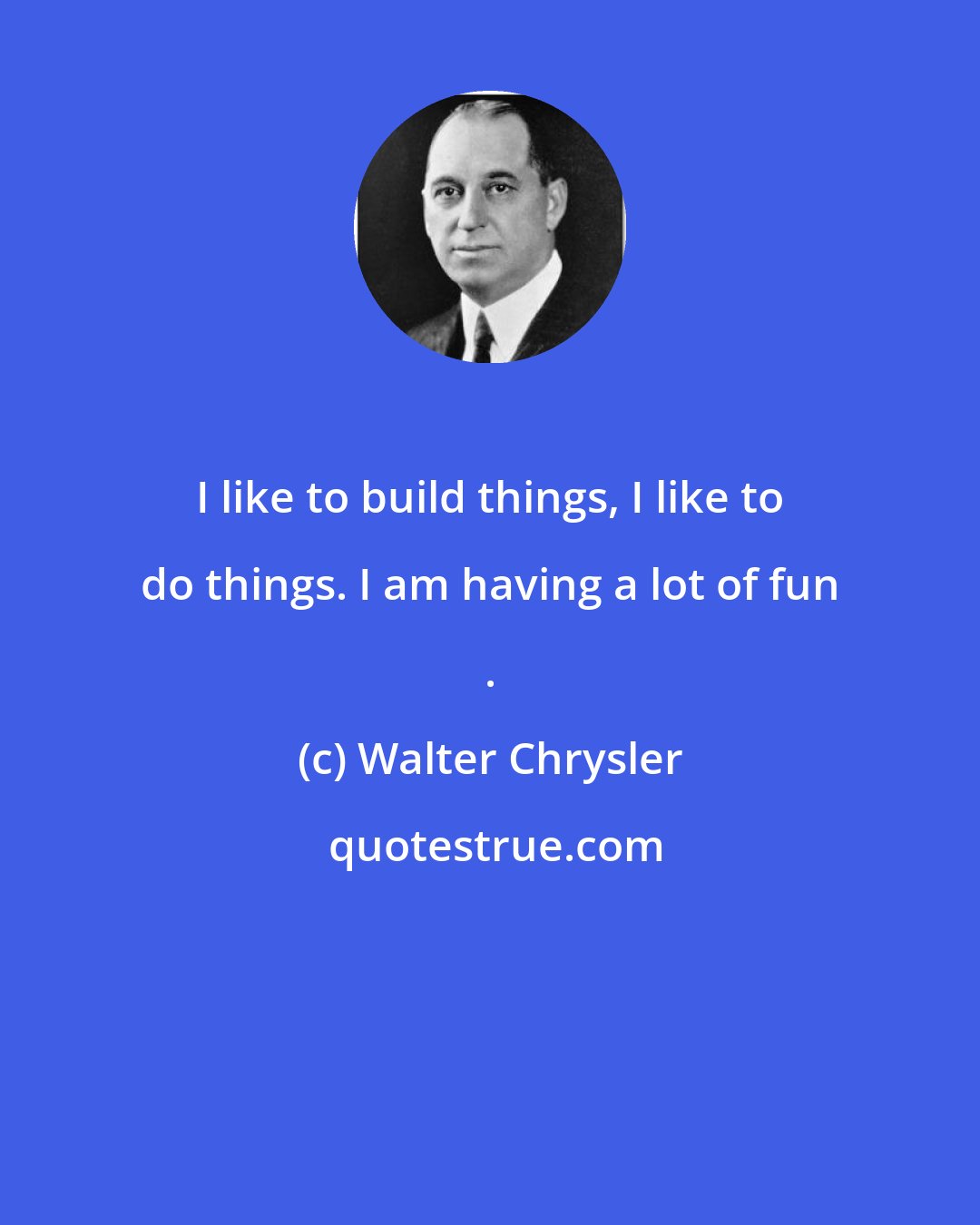 Walter Chrysler: I like to build things, I like to do things. I am having a lot of fun .