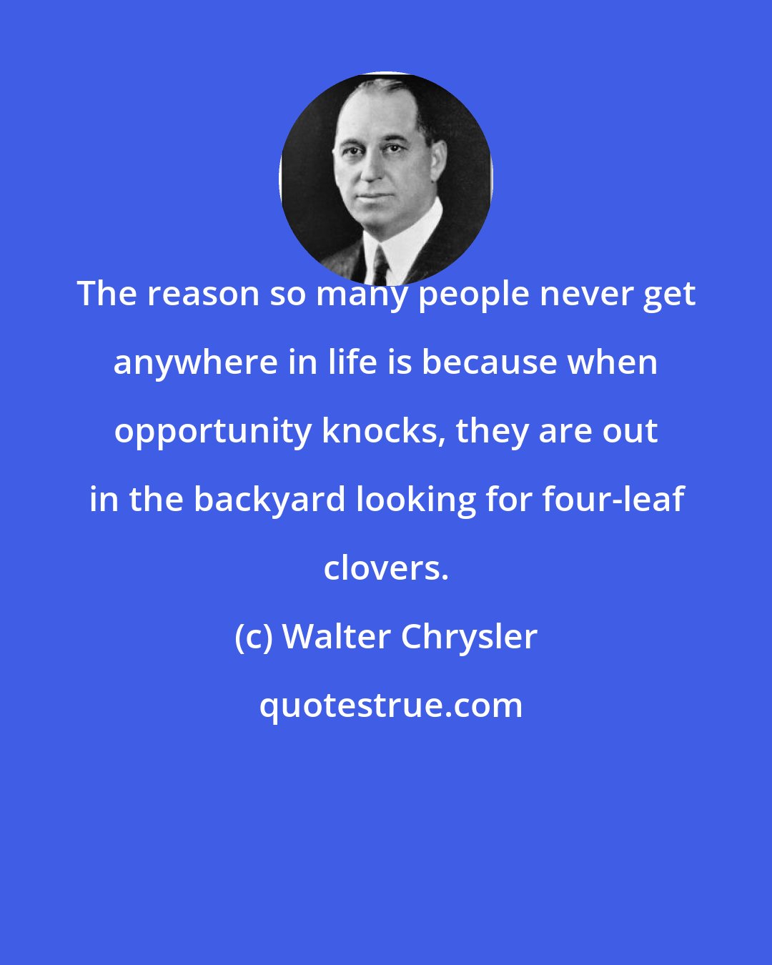 Walter Chrysler: The reason so many people never get anywhere in life is because when opportunity knocks, they are out in the backyard looking for four-leaf clovers.