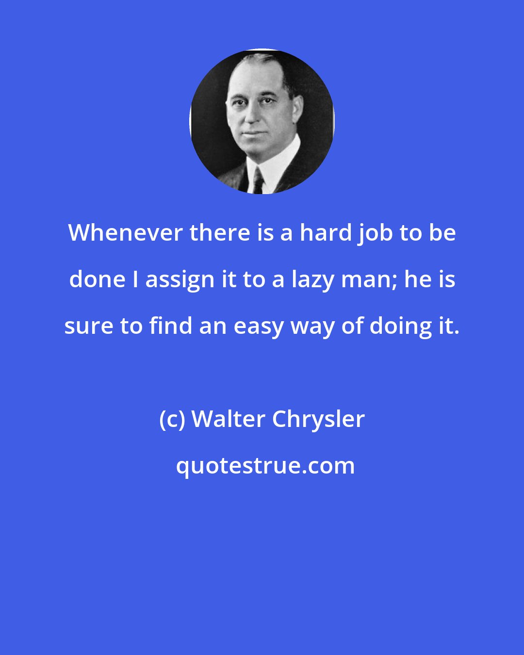 Walter Chrysler: Whenever there is a hard job to be done I assign it to a lazy man; he is sure to find an easy way of doing it.