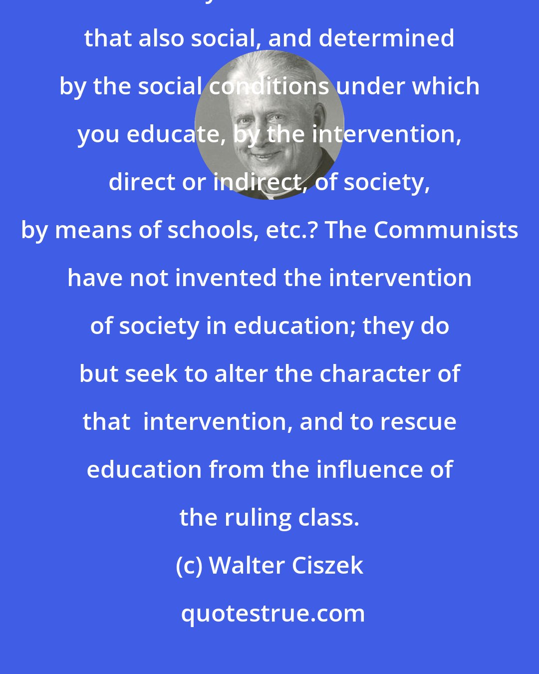 Walter Ciszek: We destroy the most hallowed of relations, when we replace home education by social.And your education! Is not that also social, and determined by the social conditions under which you educate, by the intervention, direct or indirect, of society, by means of schools, etc.? The Communists have not invented the intervention of society in education; they do but seek to alter the character of that  intervention, and to rescue education from the influence of the ruling class.