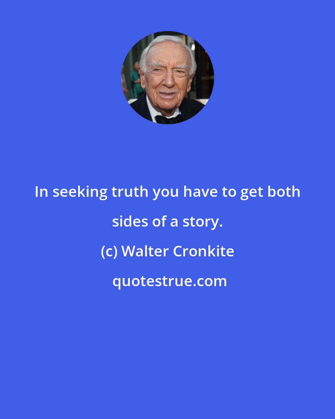 Walter Cronkite: In seeking truth you have to get both sides of a story.