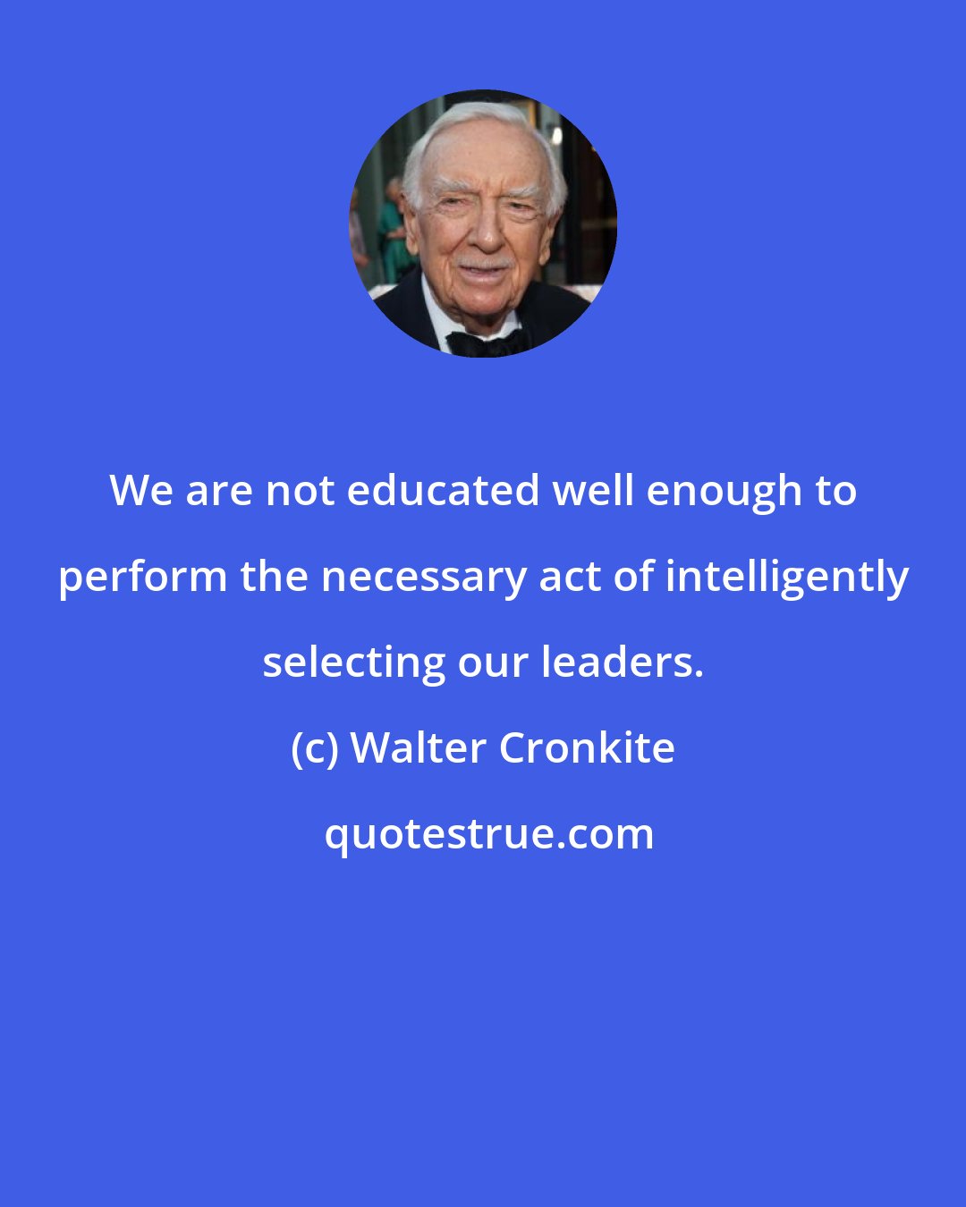 Walter Cronkite: We are not educated well enough to perform the necessary act of intelligently selecting our leaders.