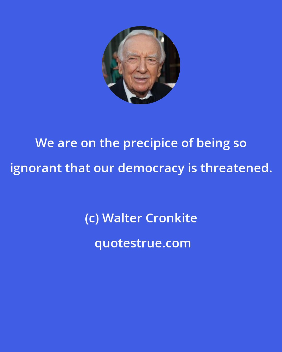 Walter Cronkite: We are on the precipice of being so ignorant that our democracy is threatened.