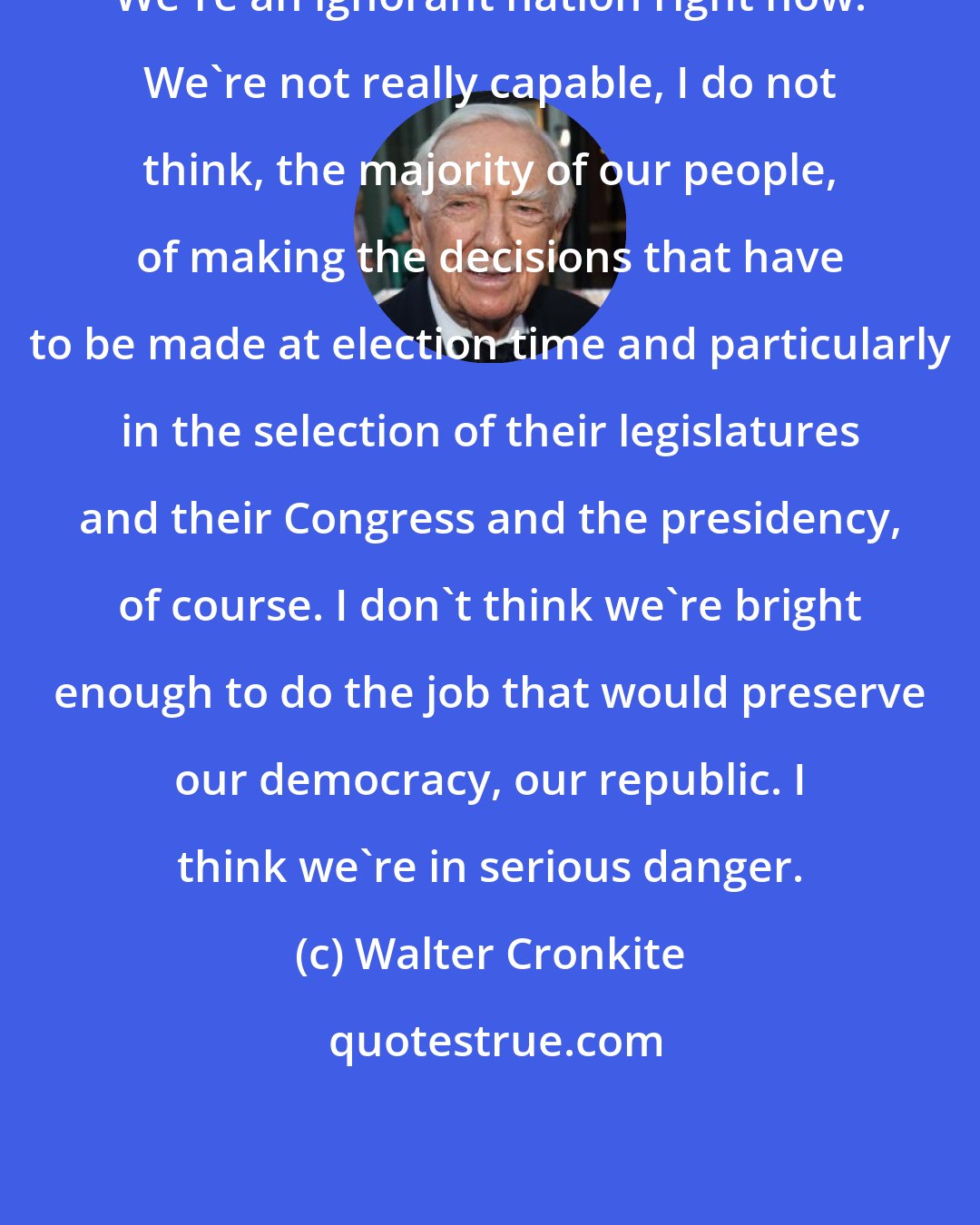 Walter Cronkite: We're an ignorant nation right now. We're not really capable, I do not think, the majority of our people, of making the decisions that have to be made at election time and particularly in the selection of their legislatures and their Congress and the presidency, of course. I don't think we're bright enough to do the job that would preserve our democracy, our republic. I think we're in serious danger.