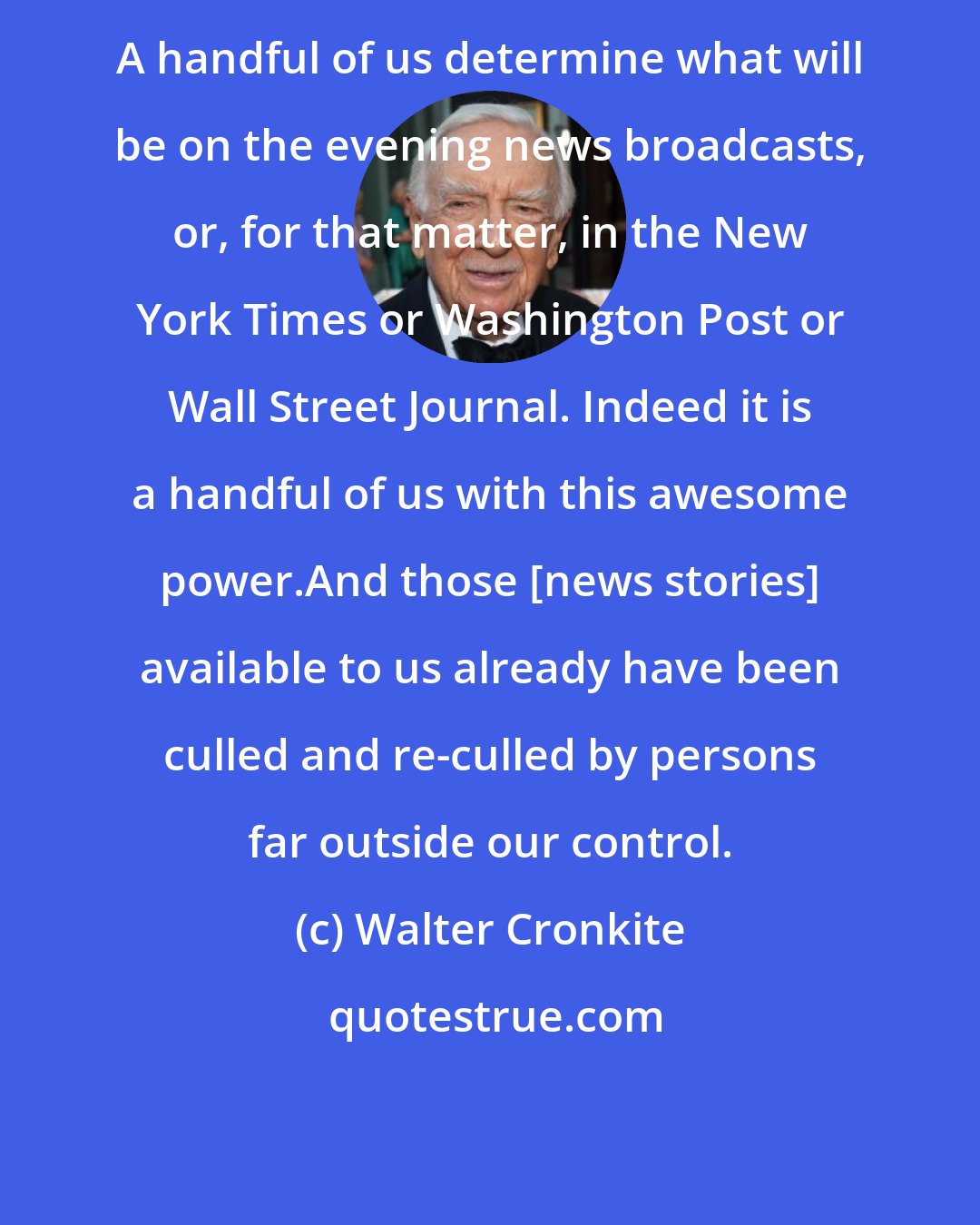 Walter Cronkite: A handful of us determine what will be on the evening news broadcasts, or, for that matter, in the New York Times or Washington Post or Wall Street Journal. Indeed it is a handful of us with this awesome power.And those [news stories] available to us already have been culled and re-culled by persons far outside our control.