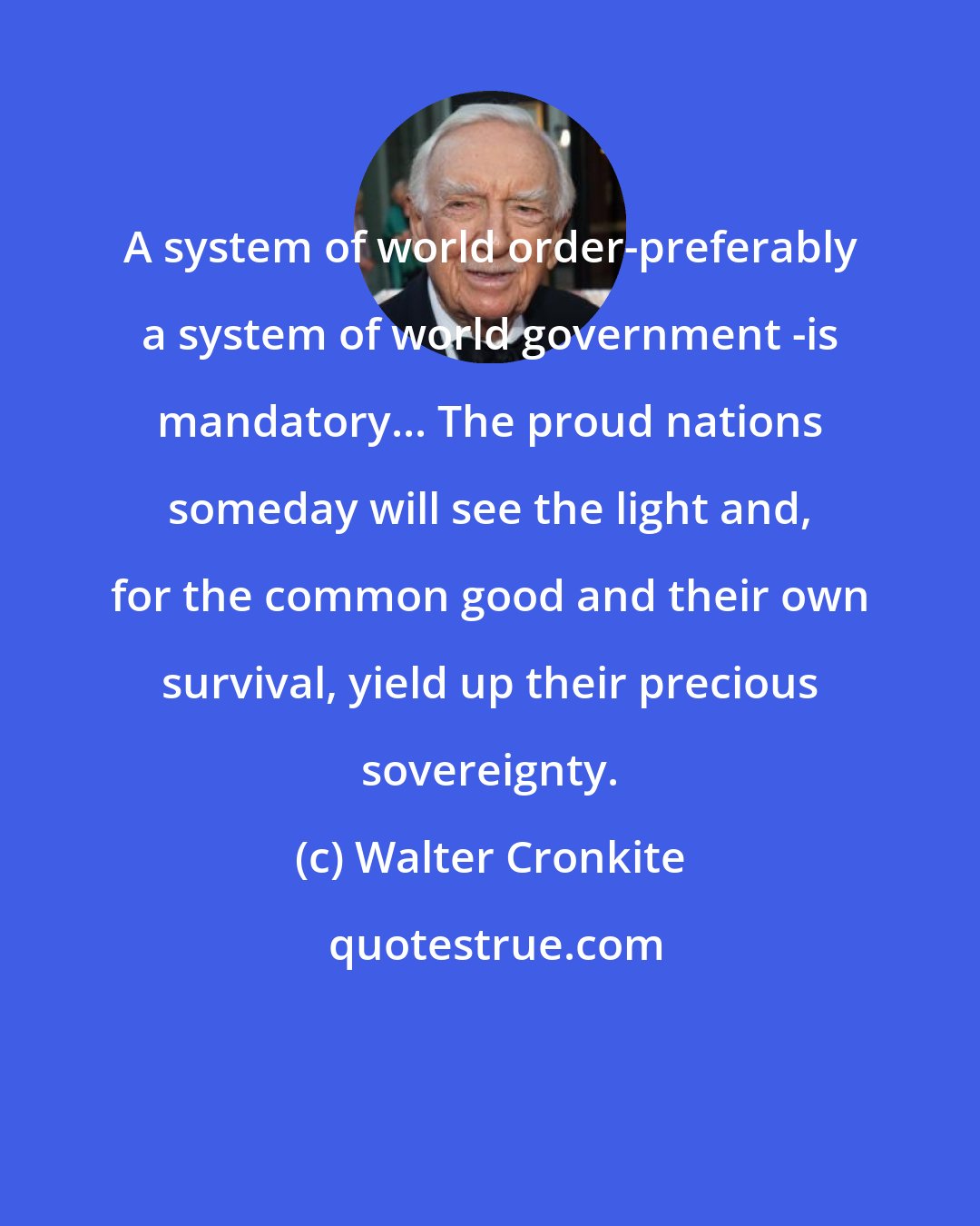 Walter Cronkite: A system of world order-preferably a system of world government -is mandatory... The proud nations someday will see the light and, for the common good and their own survival, yield up their precious sovereignty.