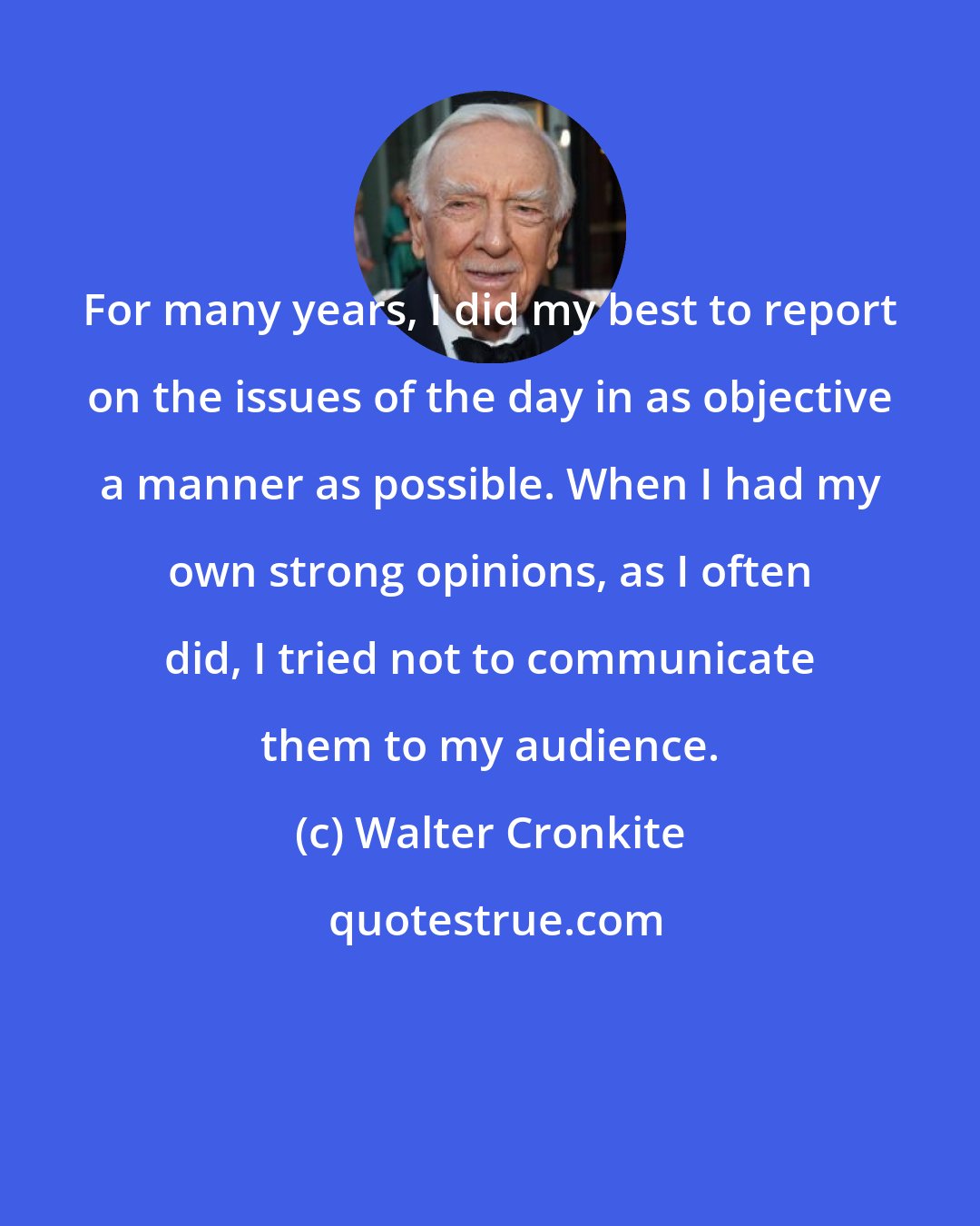 Walter Cronkite: For many years, I did my best to report on the issues of the day in as objective a manner as possible. When I had my own strong opinions, as I often did, I tried not to communicate them to my audience.