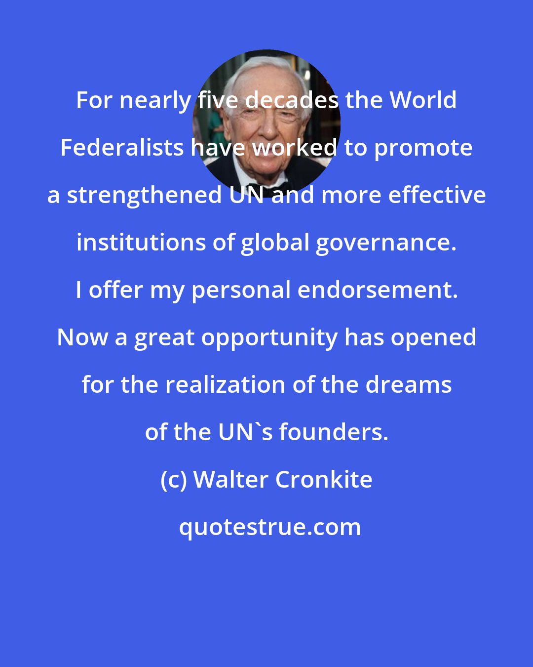 Walter Cronkite: For nearly five decades the World Federalists have worked to promote a strengthened UN and more effective institutions of global governance. I offer my personal endorsement. Now a great opportunity has opened for the realization of the dreams of the UN's founders.