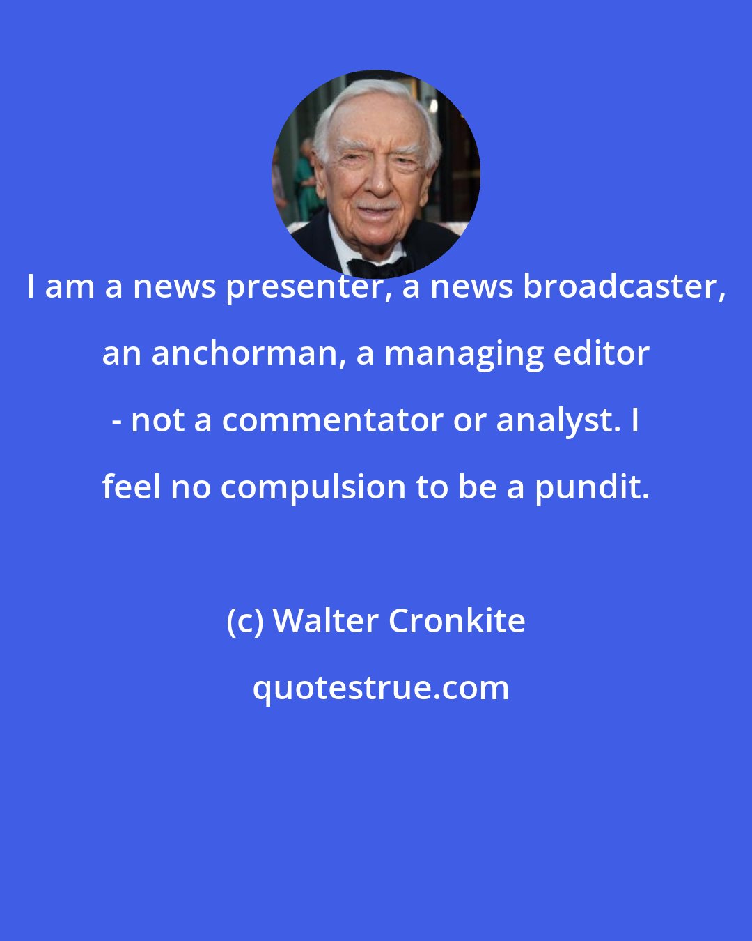 Walter Cronkite: I am a news presenter, a news broadcaster, an anchorman, a managing editor - not a commentator or analyst. I feel no compulsion to be a pundit.