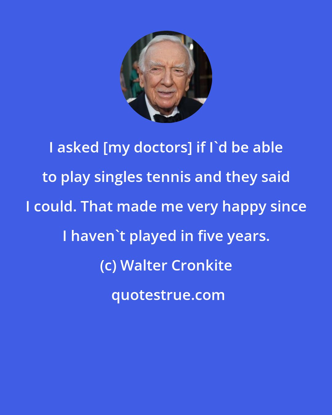 Walter Cronkite: I asked [my doctors] if I'd be able to play singles tennis and they said I could. That made me very happy since I haven't played in five years.