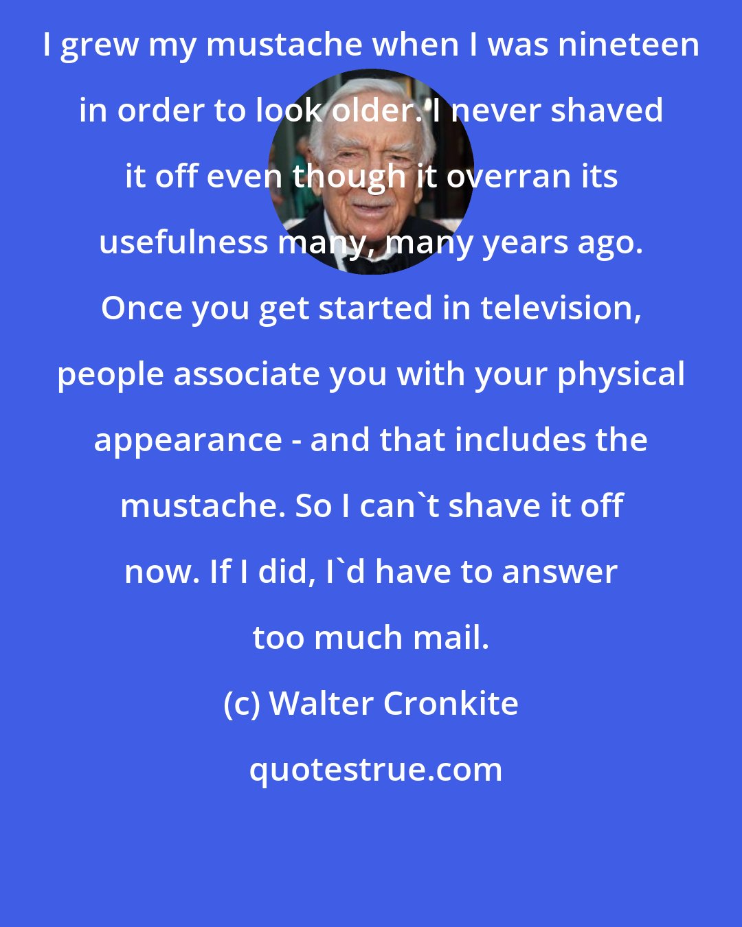 Walter Cronkite: I grew my mustache when I was nineteen in order to look older. I never shaved it off even though it overran its usefulness many, many years ago. Once you get started in television, people associate you with your physical appearance - and that includes the mustache. So I can't shave it off now. If I did, I'd have to answer too much mail.