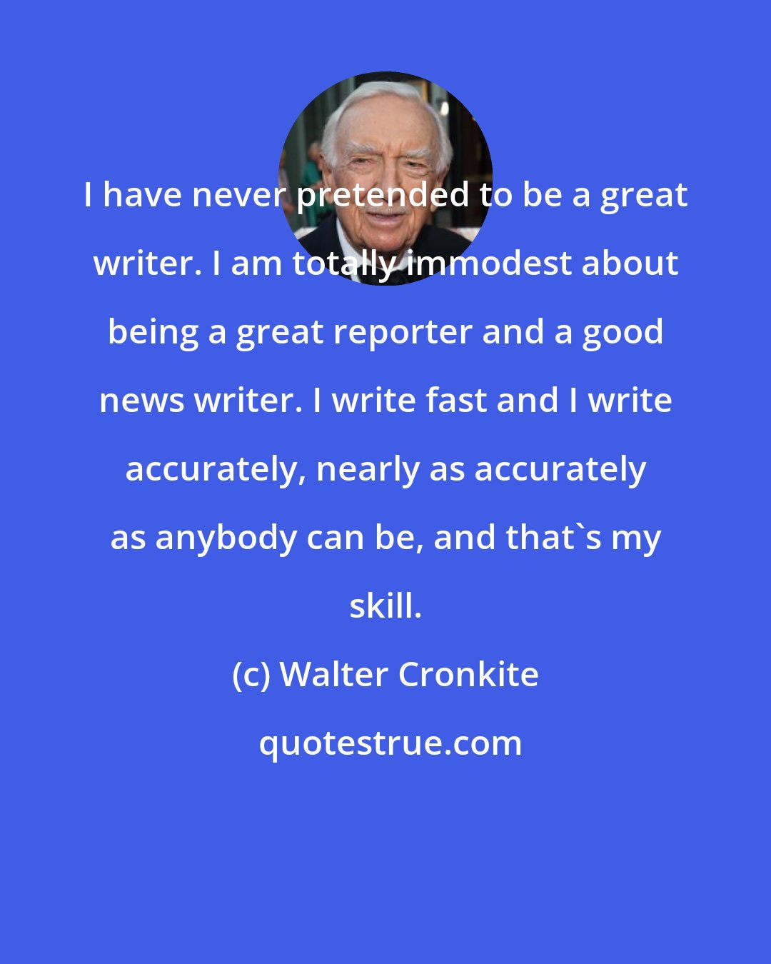 Walter Cronkite: I have never pretended to be a great writer. I am totally immodest about being a great reporter and a good news writer. I write fast and I write accurately, nearly as accurately as anybody can be, and that's my skill.