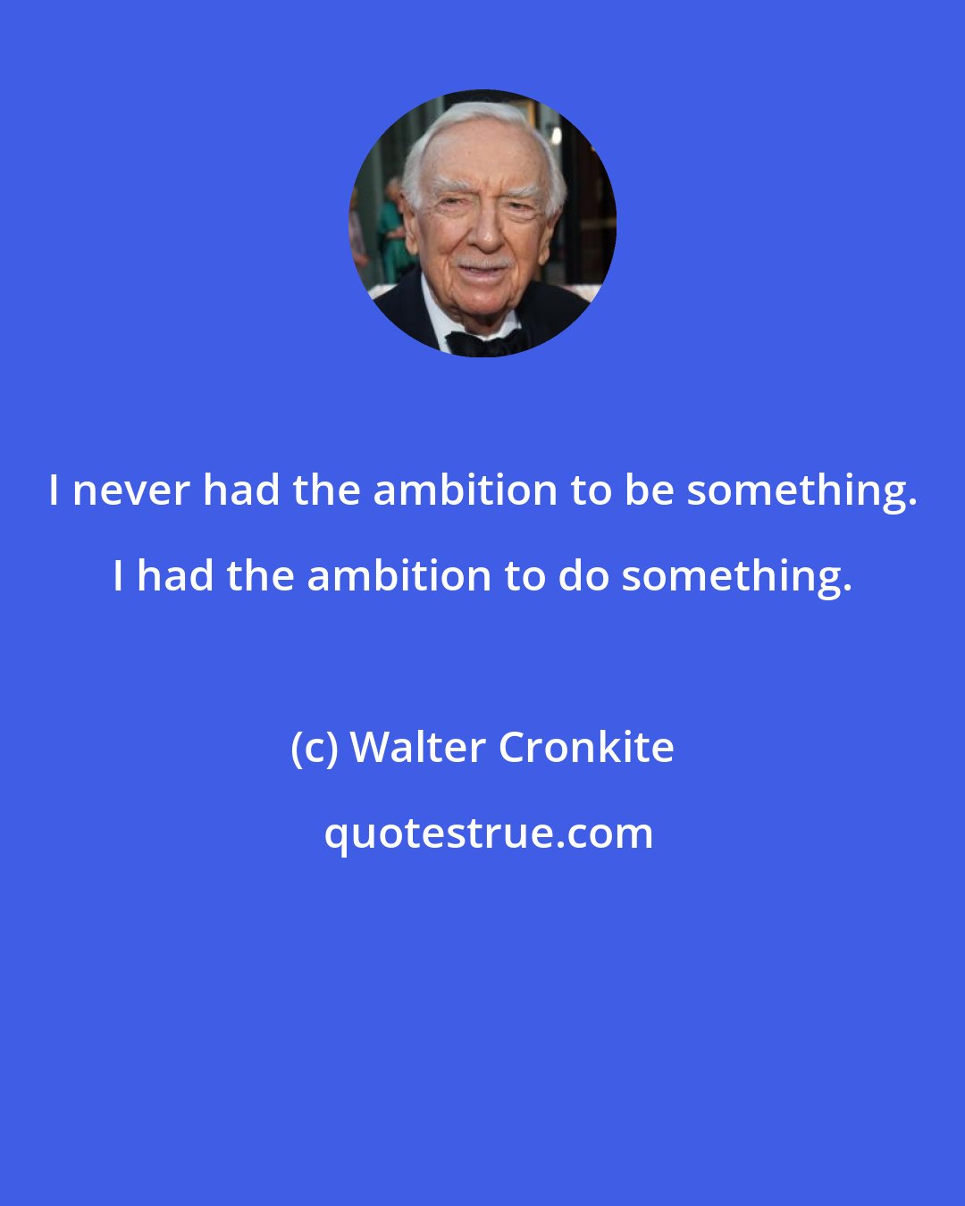 Walter Cronkite: I never had the ambition to be something. I had the ambition to do something.