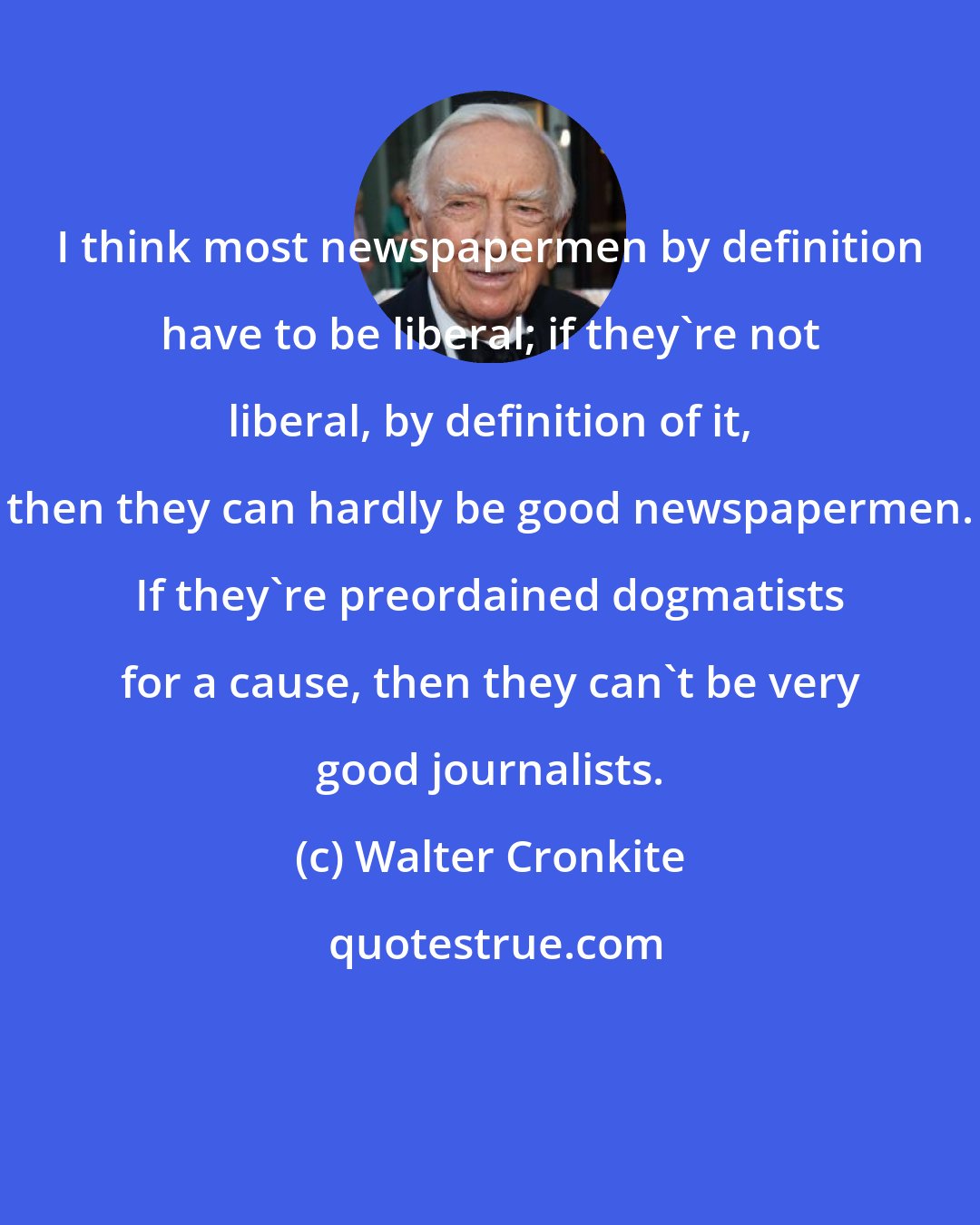 Walter Cronkite: I think most newspapermen by definition have to be liberal; if they're not liberal, by definition of it, then they can hardly be good newspapermen. If they're preordained dogmatists for a cause, then they can't be very good journalists.