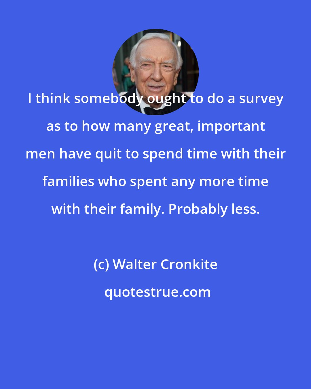 Walter Cronkite: I think somebody ought to do a survey as to how many great, important men have quit to spend time with their families who spent any more time with their family. Probably less.