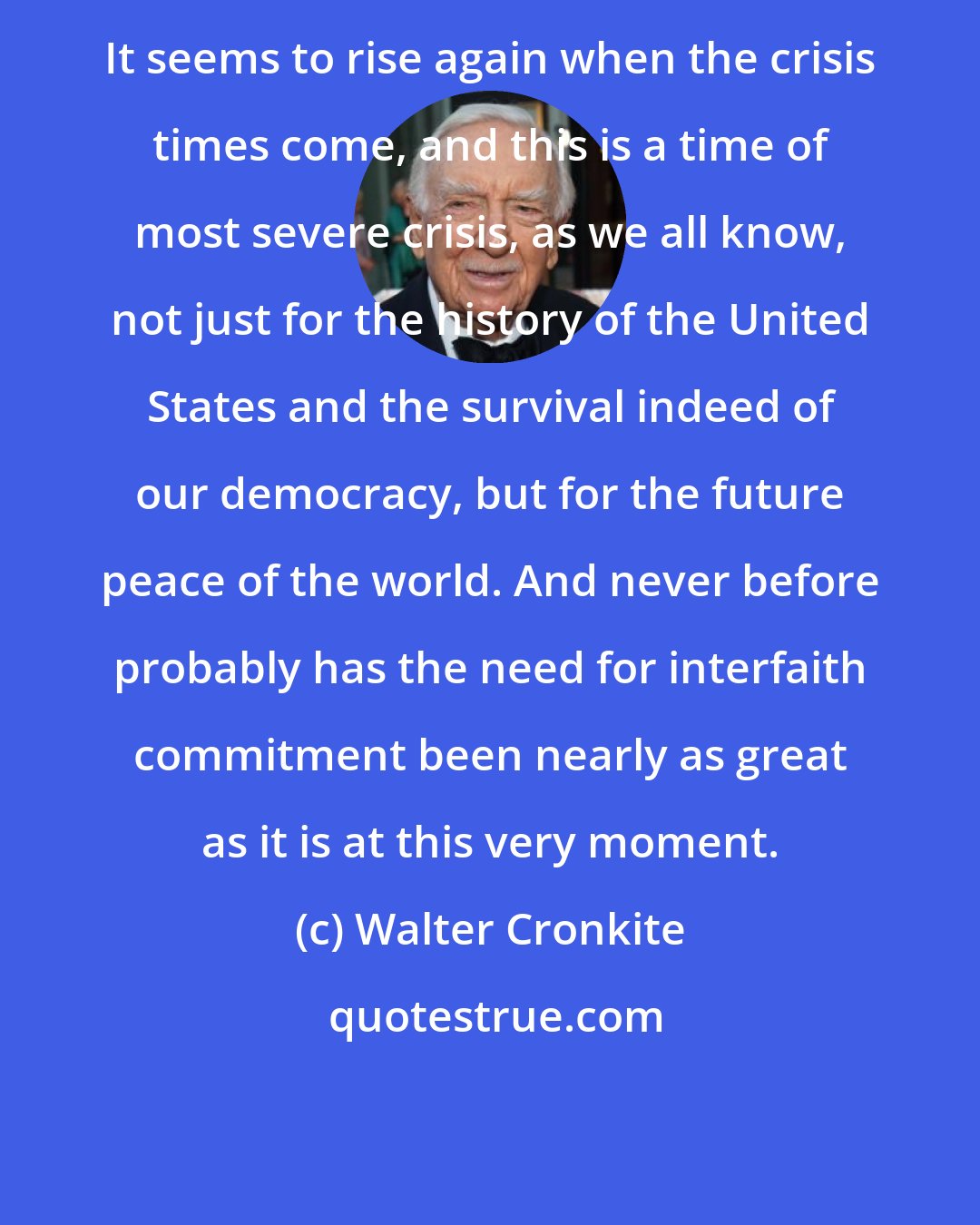 Walter Cronkite: It seems to rise again when the crisis times come, and this is a time of most severe crisis, as we all know, not just for the history of the United States and the survival indeed of our democracy, but for the future peace of the world. And never before probably has the need for interfaith commitment been nearly as great as it is at this very moment.