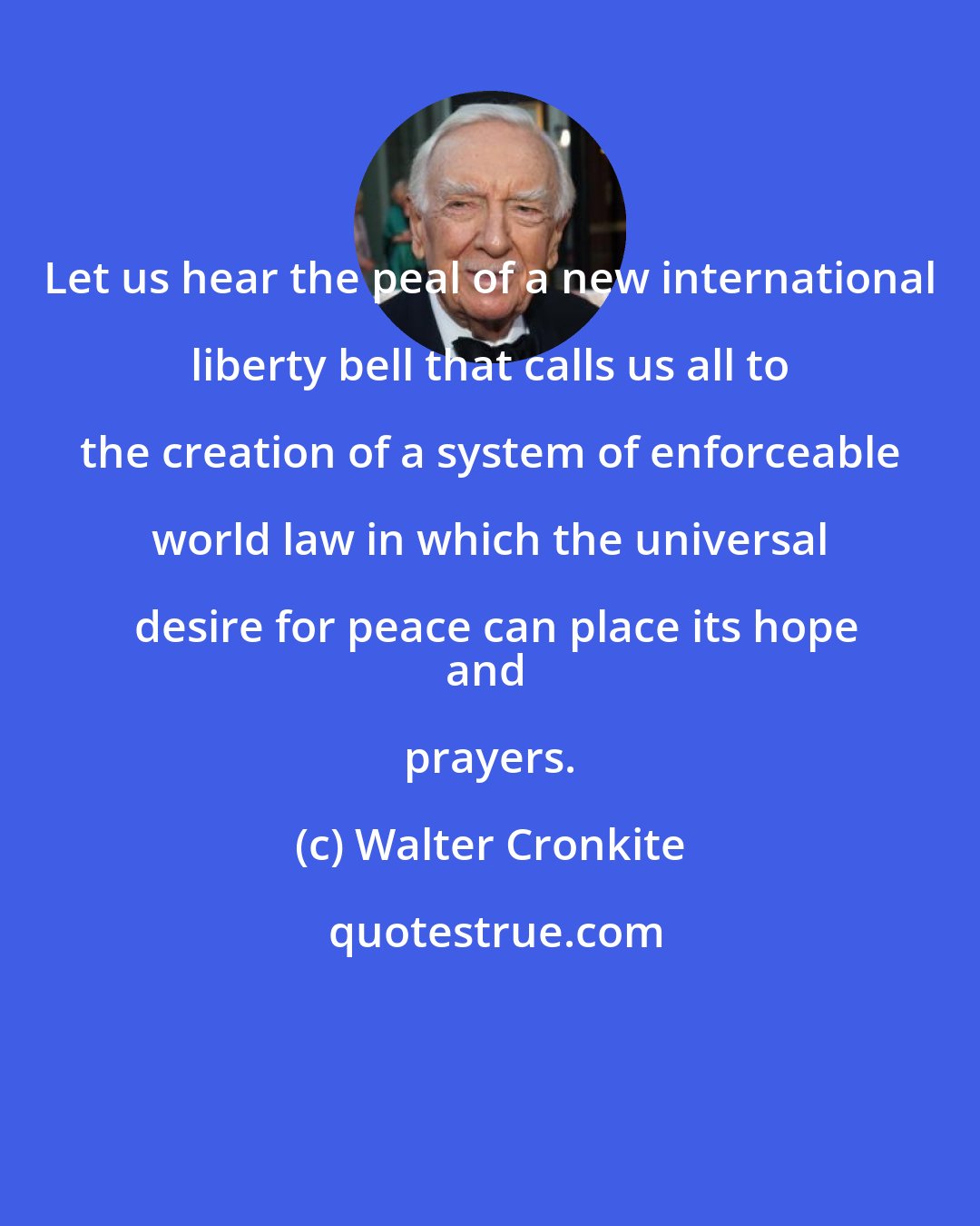 Walter Cronkite: Let us hear the peal of a new international liberty bell that calls us all to the creation of a system of enforceable world law in which the universal desire for peace can place its hope
and prayers.