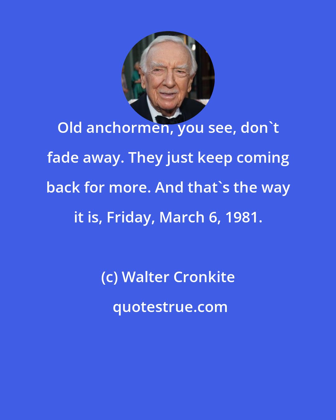 Walter Cronkite: Old anchormen, you see, don't fade away. They just keep coming back for more. And that's the way it is, Friday, March 6, 1981.