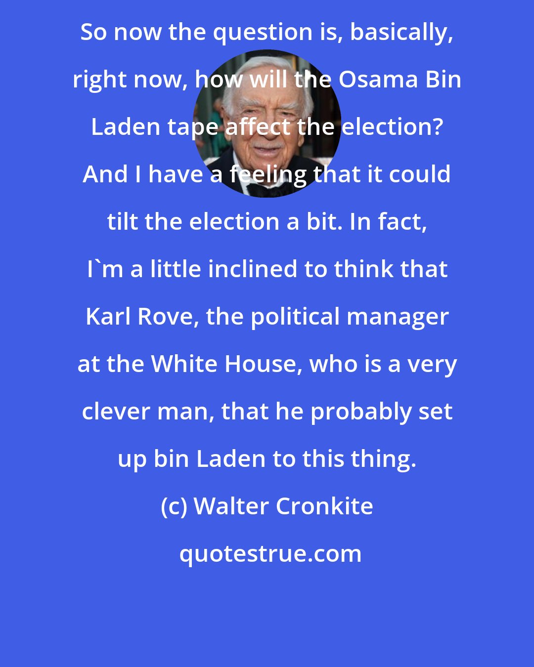 Walter Cronkite: So now the question is, basically, right now, how will the Osama Bin Laden tape affect the election? And I have a feeling that it could tilt the election a bit. In fact, I'm a little inclined to think that Karl Rove, the political manager at the White House, who is a very clever man, that he probably set up bin Laden to this thing.