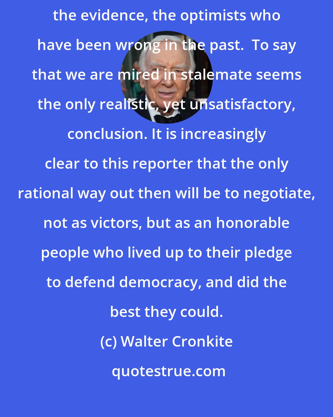 Walter Cronkite: To say that we are closer to victory today is to believe in the face of the evidence, the optimists who have been wrong in the past.  To say that we are mired in stalemate seems the only realistic, yet unsatisfactory, conclusion. It is increasingly clear to this reporter that the only rational way out then will be to negotiate, not as victors, but as an honorable people who lived up to their pledge to defend democracy, and did the best they could.