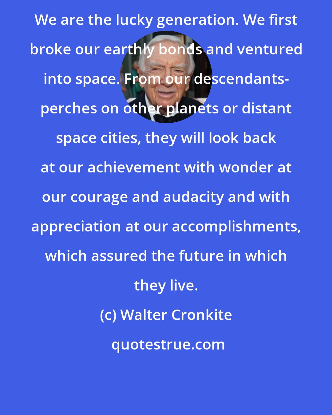 Walter Cronkite: We are the lucky generation. We first broke our earthly bonds and ventured into space. From our descendants- perches on other planets or distant space cities, they will look back at our achievement with wonder at our courage and audacity and with appreciation at our accomplishments, which assured the future in which they live.