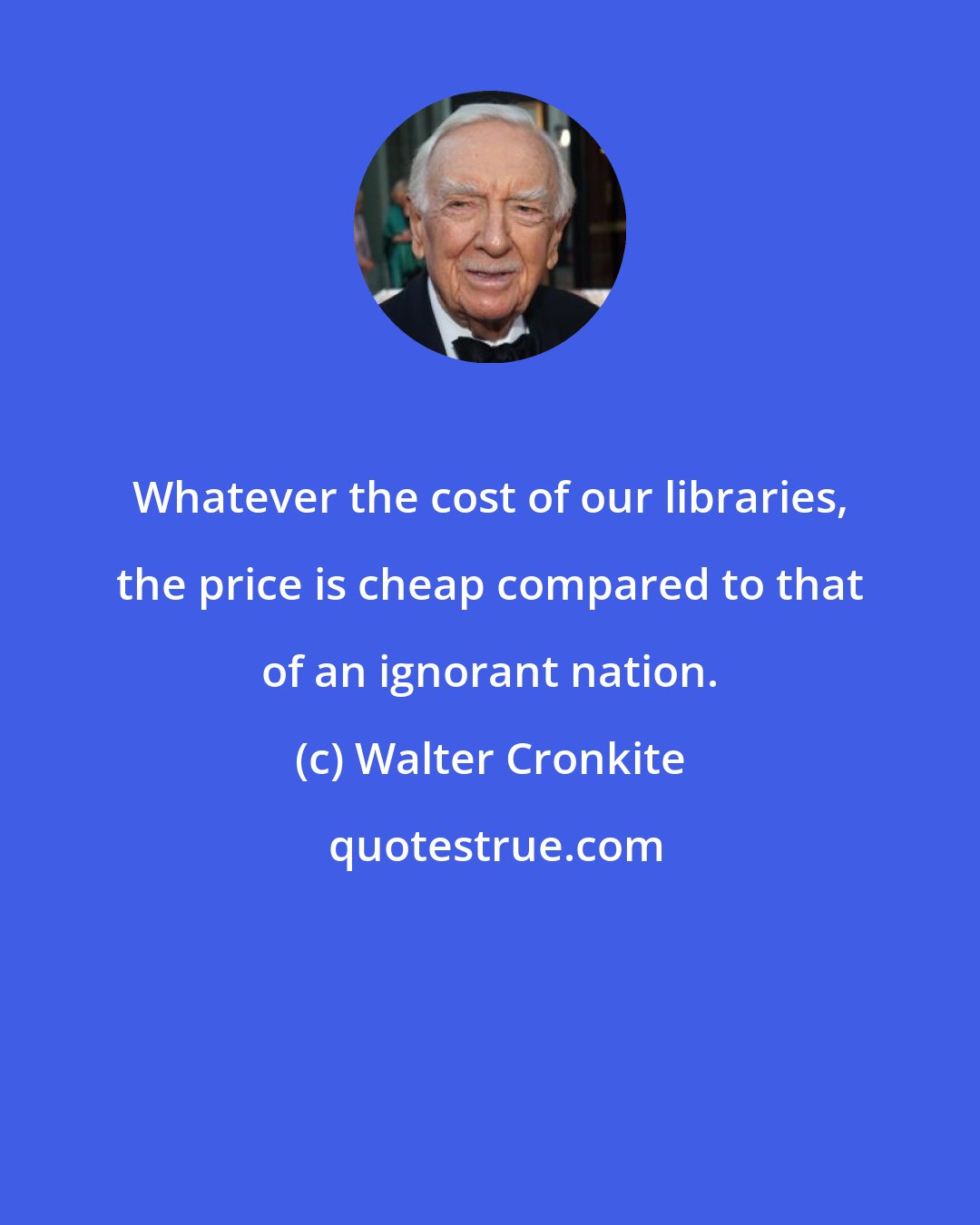 Walter Cronkite: Whatever the cost of our libraries, the price is cheap compared to that of an ignorant nation.