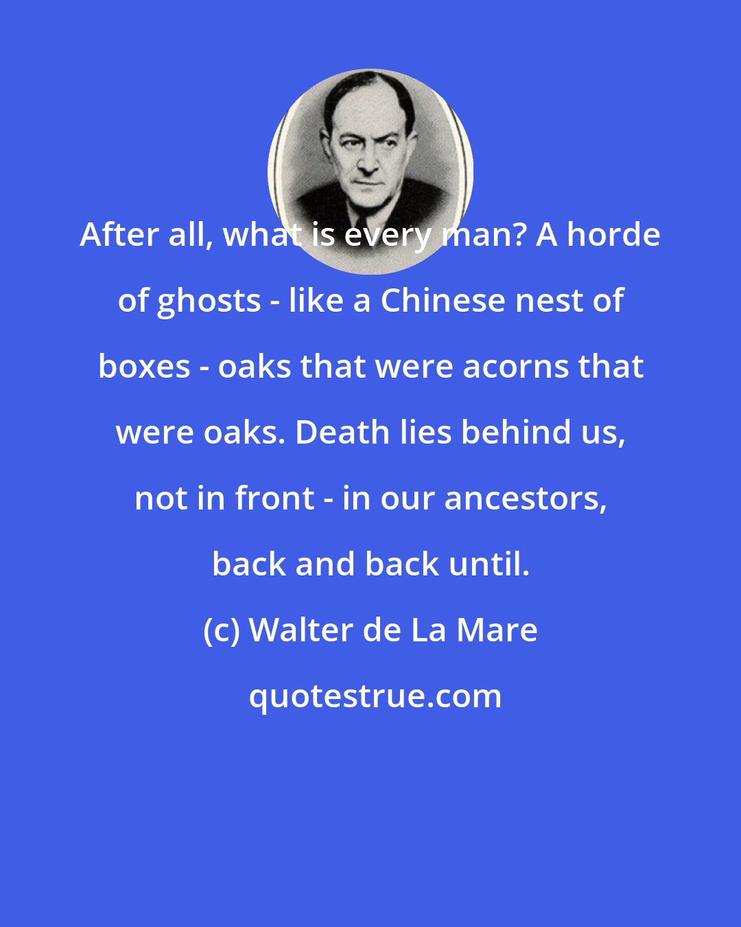 Walter de La Mare: After all, what is every man? A horde of ghosts - like a Chinese nest of boxes - oaks that were acorns that were oaks. Death lies behind us, not in front - in our ancestors, back and back until.