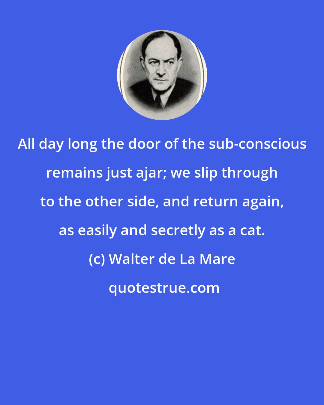 Walter de La Mare: All day long the door of the sub-conscious remains just ajar; we slip through to the other side, and return again, as easily and secretly as a cat.