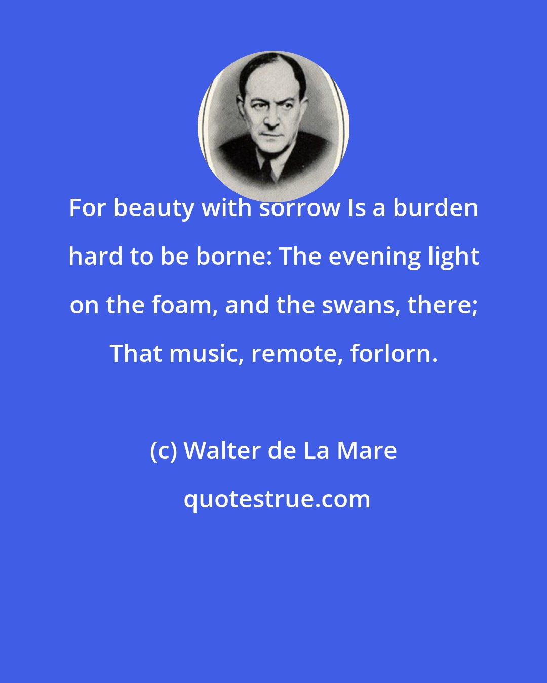 Walter de La Mare: For beauty with sorrow Is a burden hard to be borne: The evening light on the foam, and the swans, there; That music, remote, forlorn.