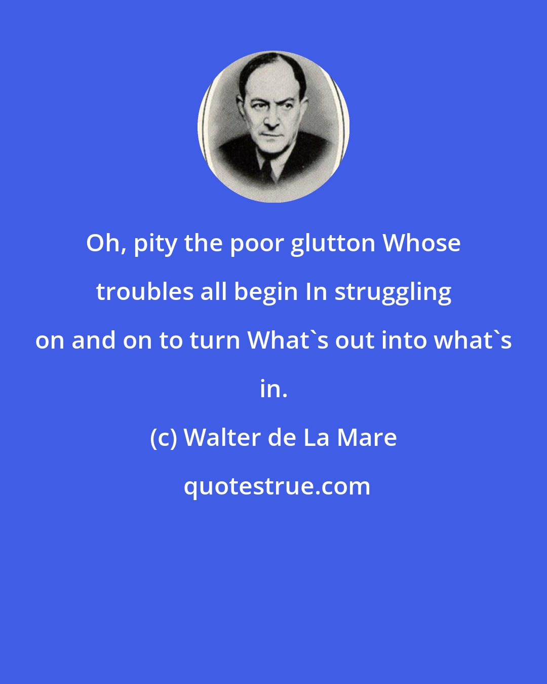 Walter de La Mare: Oh, pity the poor glutton Whose troubles all begin In struggling on and on to turn What's out into what's in.