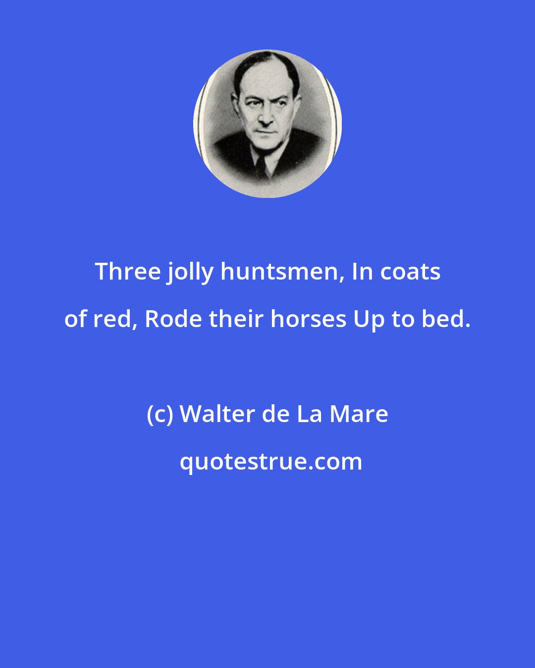 Walter de La Mare: Three jolly huntsmen, In coats of red, Rode their horses Up to bed.