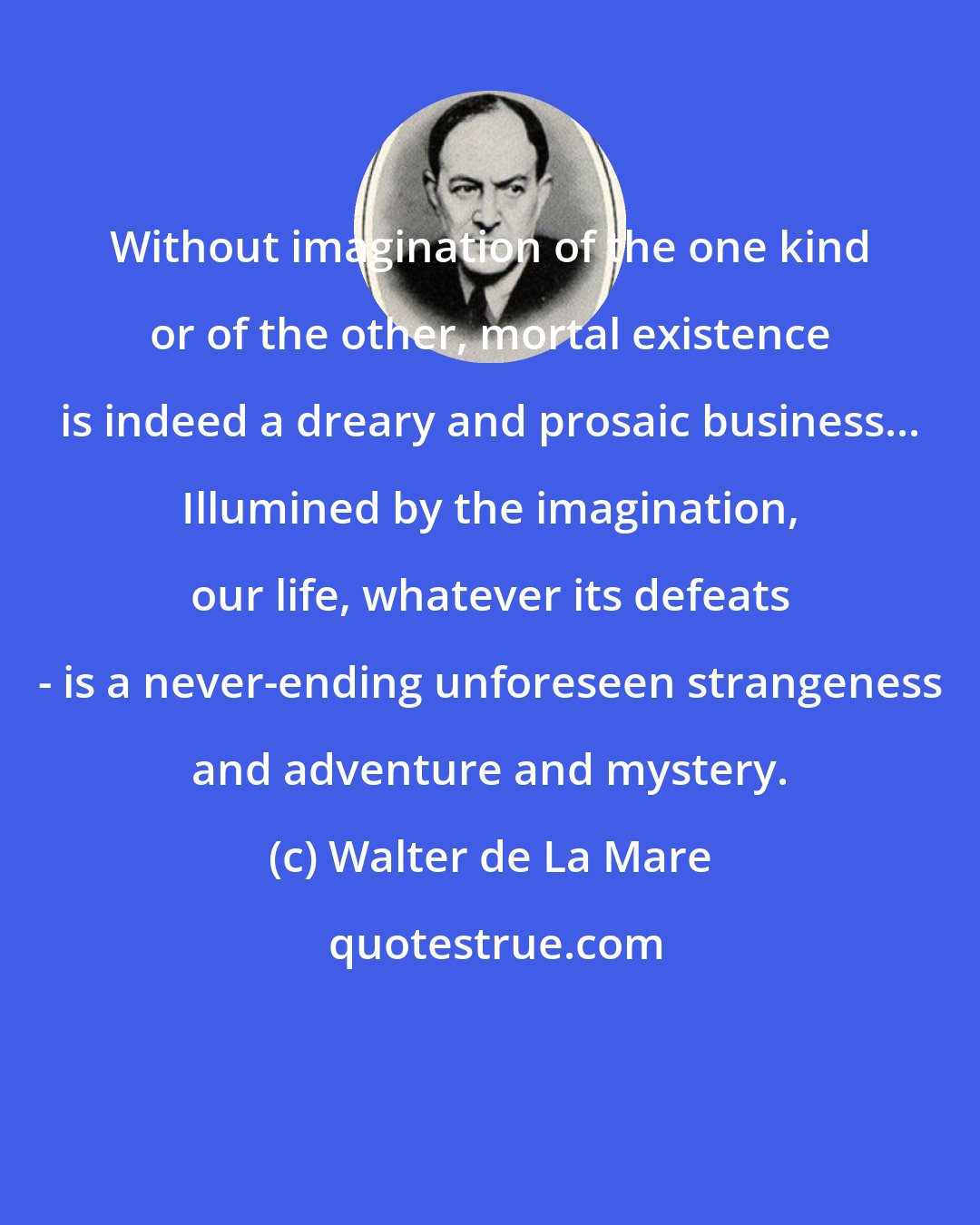 Walter de La Mare: Without imagination of the one kind or of the other, mortal existence is indeed a dreary and prosaic business... Illumined by the imagination, our life, whatever its defeats - is a never-ending unforeseen strangeness and adventure and mystery.