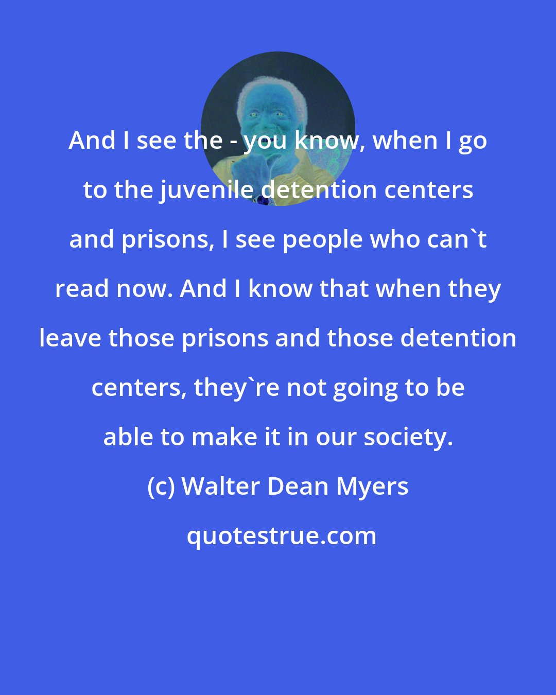 Walter Dean Myers: And I see the - you know, when I go to the juvenile detention centers and prisons, I see people who can't read now. And I know that when they leave those prisons and those detention centers, they're not going to be able to make it in our society.