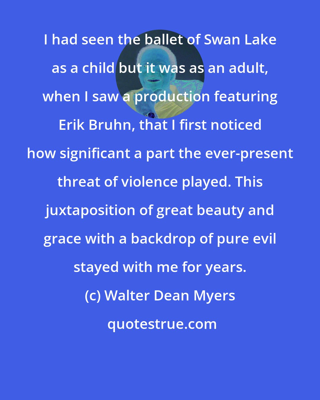 Walter Dean Myers: I had seen the ballet of Swan Lake as a child but it was as an adult, when I saw a production featuring Erik Bruhn, that I first noticed how significant a part the ever-present threat of violence played. This juxtaposition of great beauty and grace with a backdrop of pure evil stayed with me for years.