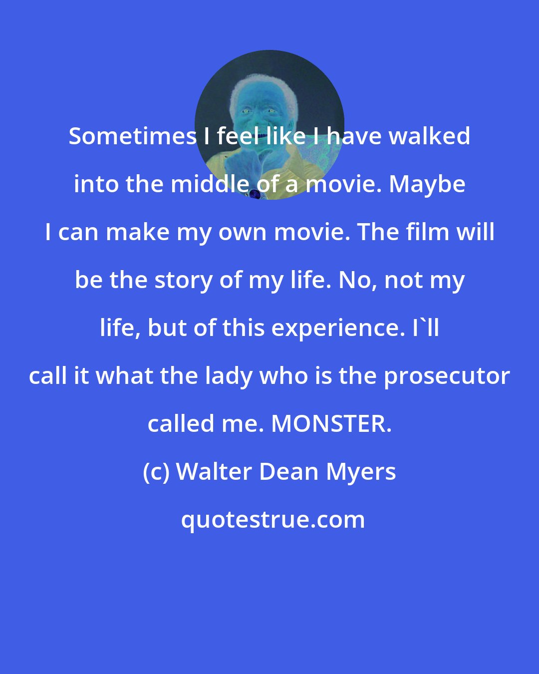 Walter Dean Myers: Sometimes I feel like I have walked into the middle of a movie. Maybe I can make my own movie. The film will be the story of my life. No, not my life, but of this experience. I'll call it what the lady who is the prosecutor called me. MONSTER.