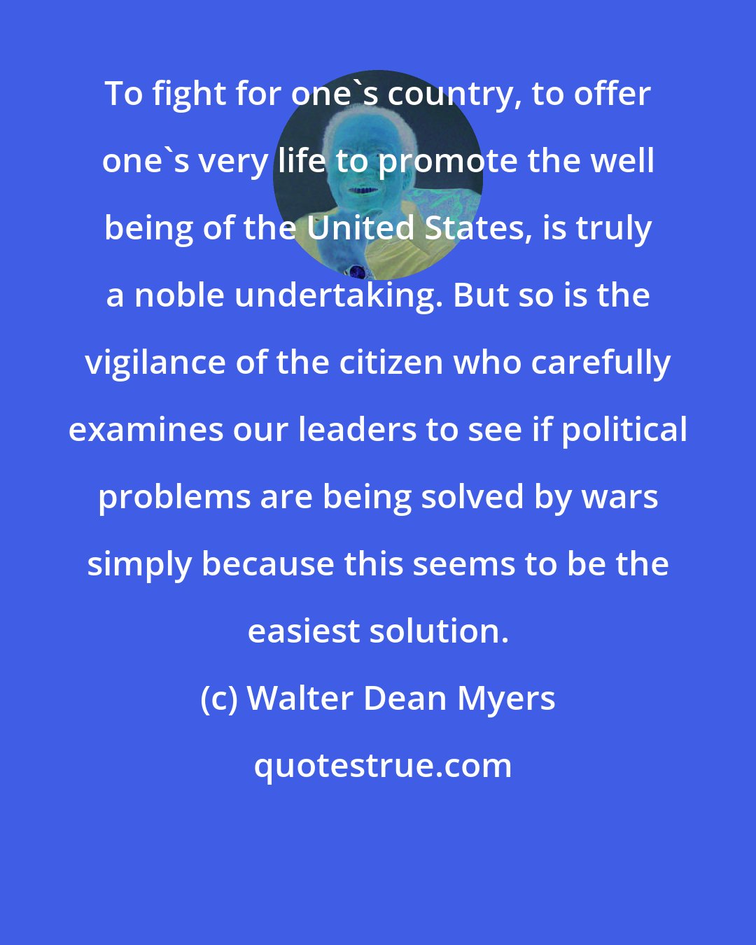Walter Dean Myers: To fight for one's country, to offer one's very life to promote the well being of the United States, is truly a noble undertaking. But so is the vigilance of the citizen who carefully examines our leaders to see if political problems are being solved by wars simply because this seems to be the easiest solution.