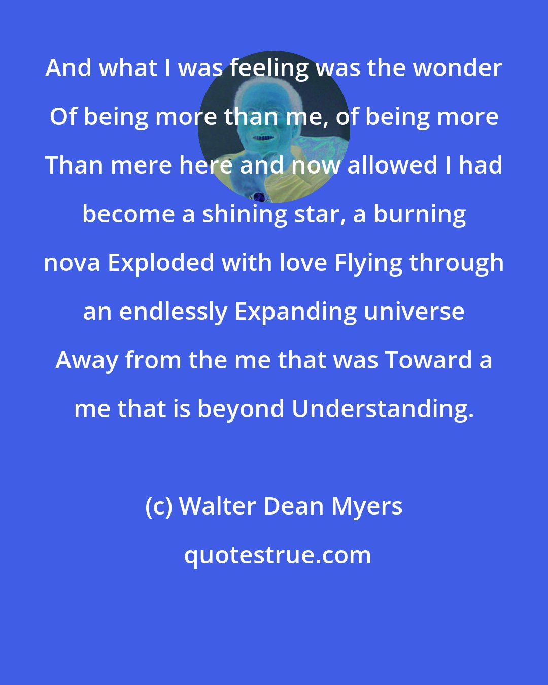 Walter Dean Myers: And what I was feeling was the wonder Of being more than me, of being more Than mere here and now allowed I had become a shining star, a burning nova Exploded with love Flying through an endlessly Expanding universe Away from the me that was Toward a me that is beyond Understanding.