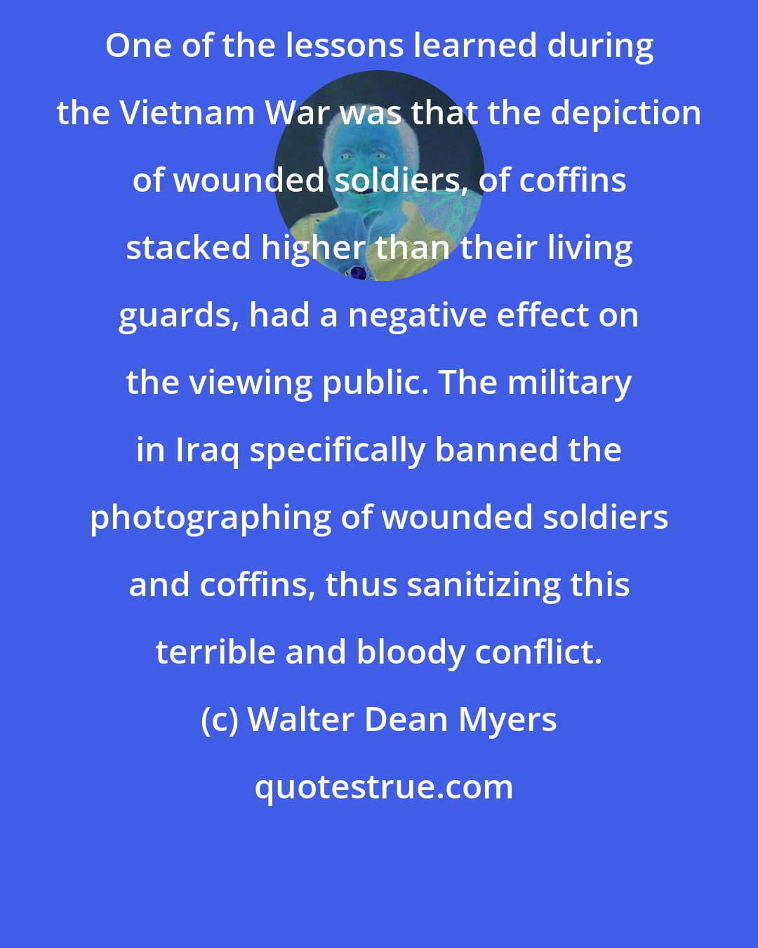 Walter Dean Myers: One of the lessons learned during the Vietnam War was that the depiction of wounded soldiers, of coffins stacked higher than their living guards, had a negative effect on the viewing public. The military in Iraq specifically banned the photographing of wounded soldiers and coffins, thus sanitizing this terrible and bloody conflict.