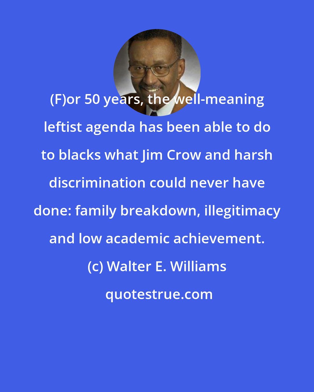 Walter E. Williams: (F)or 50 years, the well-meaning leftist agenda has been able to do to blacks what Jim Crow and harsh discrimination could never have done: family breakdown, illegitimacy and low academic achievement.