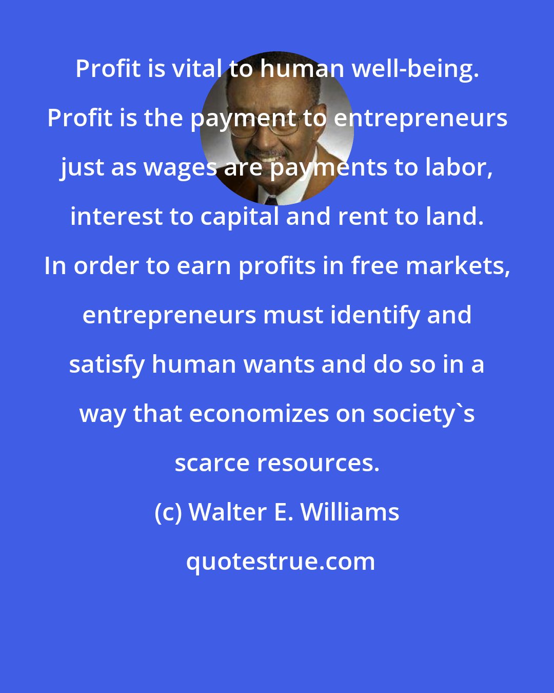 Walter E. Williams: Profit is vital to human well-being. Profit is the payment to entrepreneurs just as wages are payments to labor, interest to capital and rent to land. In order to earn profits in free markets, entrepreneurs must identify and satisfy human wants and do so in a way that economizes on society's scarce resources.