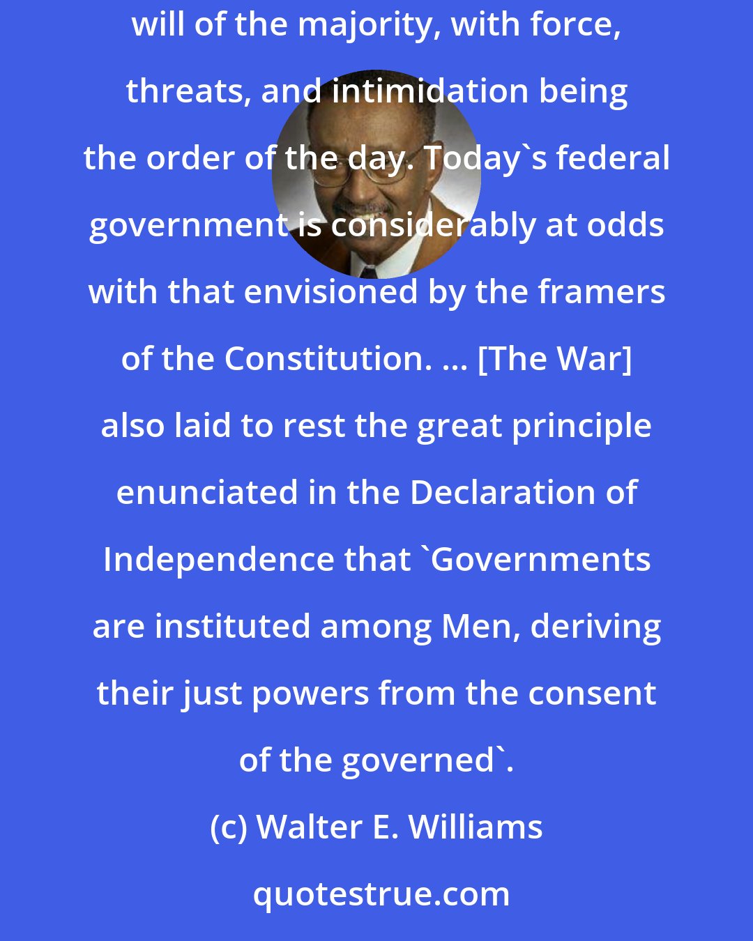 Walter E. Williams: The War between the States... produced the foundation for the kind of government we have today: consolidated and absolute, based on the unrestrained will of the majority, with force, threats, and intimidation being the order of the day. Today's federal government is considerably at odds with that envisioned by the framers of the Constitution. ... [The War] also laid to rest the great principle enunciated in the Declaration of Independence that 'Governments are instituted among Men, deriving their just powers from the consent of the governed'.